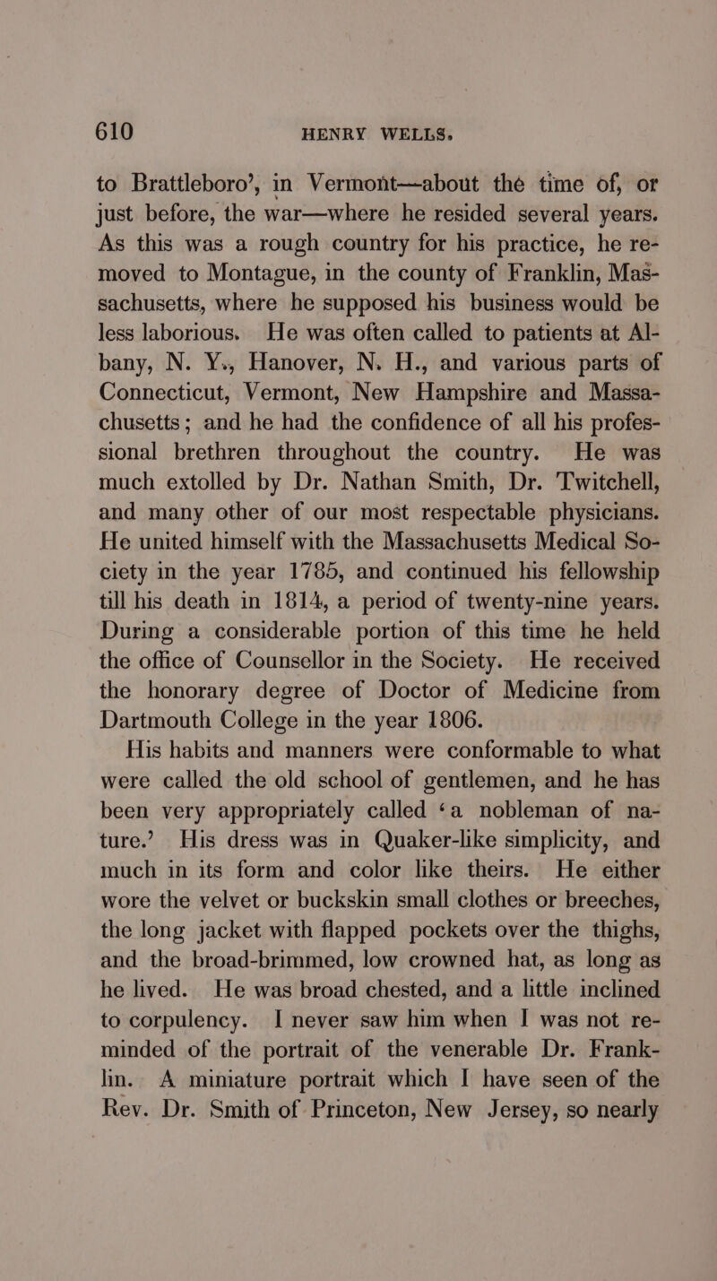 to Brattleboro’, in Vermont—about the time of, or just before, the war—where he resided several years. As this was a rough country for his practice, he re- moved to Montague, in the county of Franklin, Mas- sachusetts, where he supposed his business would be less laborious. He was often called to patients at Al- bany, N. Y., Hanover, N. H., and various parts of Connecticut, Vermont, New Hampshire and Massa- chusetts ; and he had the confidence of all his profes- sional brethren throughout the country. He was much extolled by Dr. Nathan Smith, Dr. Twitchell, and many other of our most respectable physicians. He united himself with the Massachusetts Medical So- ciety in the year 1785, and continued his fellowship till his death in 1814, a period of twenty-nine years. During a considerable portion of this time he held the office of Counsellor in the Society. He received the honorary degree of Doctor of Medicine from Dartmouth College in the year 1806. His habits and manners were conformable to what were called the old school of gentlemen, and he has been very appropriately called ‘a nobleman of na- ture.’ His dress was in Quaker-like simplicity, and much in its form and color like theirs. He either wore the velvet or buckskin small clothes or breeches, the long jacket with flapped pockets over the thighs, and the broad-brimmed, low crowned hat, as long as he lived. He was broad chested, and a little inclined to corpulency. I never saw him when I was not re- minded of the portrait of the venerable Dr. Frank- lin. A miniature portrait which I have seen of the Rev. Dr. Smith of Princeton, New Jersey, so nearly