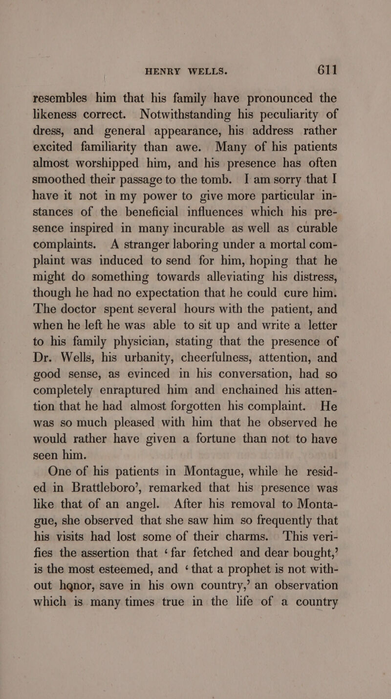 resembles him that his family have pronounced the likeness correct. Notwithstanding his peculiarity of dress, and general appearance, his address rather excited familiarity than awe. Many of his patients almost worshipped him, and his presence has often smoothed their passage to the tomb. I am sorry that | have it not in my power to give more particular in- stances of the beneficial influences which his pre- sence inspired in many incurable as well as curable complaints. A stranger laboring under a mortal com- plaint was induced to send for him, hoping that he might do something towards alleviating his distress, though he had no expectation that he could cure him. The doctor spent several hours with the patient, and when he left he was able to sit up and write a letter to his family physician, stating that the presence of Dr. Wells, his urbanity, cheerfulness, attention, and good sense, as evinced in his conversation, had so completely enraptured him and enchained his atten- tion that he had almost forgotten his complaint. He was so much pleased with him that he observed he would rather have given a fortune than not to have seen him. One of his patients in Montague, while he resid- ed in Brattleboro’, remarked that his presence was like that of an angel. After his removal to Monta- gue, she observed that she saw him so frequently that his visits had lost some of their charms. ‘This veri- fies the assertion that ‘far fetched and dear bought,’ is the most esteemed, and ‘that a prophet is not with- out hqnor, save in his own country,’ an observation which is many times true in the life of a country