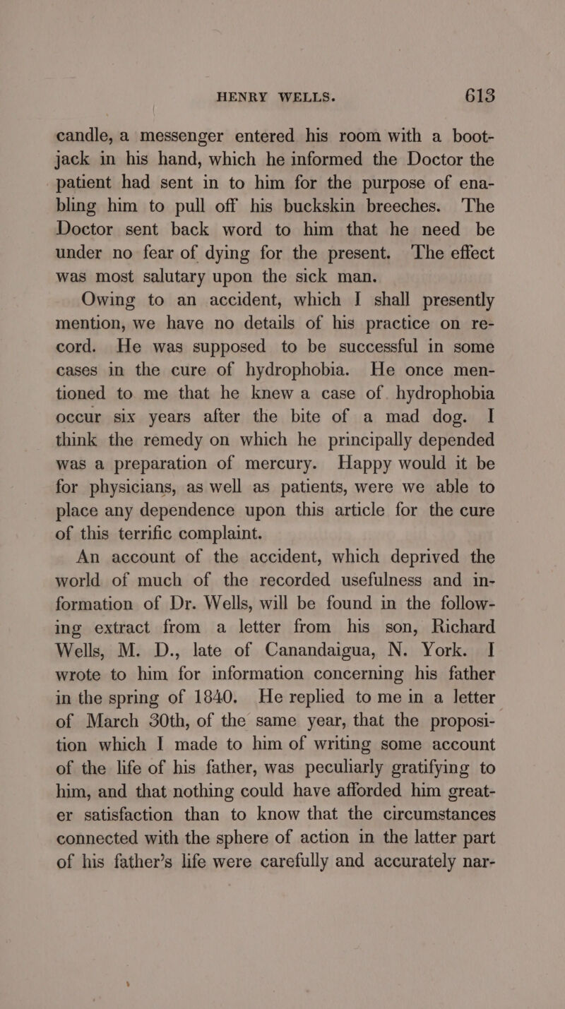 candle, a messenger entered his room with a boot- jack in his hand, which he informed the Doctor the patient had sent in to him for the purpose of ena- bling him to pull off his buckskin breeches. The Doctor sent back word to him that he need be under no fear of dying for the present. The effect was most salutary upon the sick man. Owing to an accident, which I shall presently mention, we have no details of his practice on re- cord. He was supposed to be successful in some cases in the cure of hydrophobia. He once men- tioned to me that he knew a case of. hydrophobia occur six years after the bite of a mad dog. I think the remedy on which he principally depended was a preparation of mercury. Happy would it be for physicians, as well as patients, were we able to place any dependence upon this article for the cure of this terrific complaint. An account of the accident, which deprived the world of much of the recorded usefulness and in- formation of Dr. Wells, will be found in the follow- ing extract from a letter from his son, Richard Wells, M. D., late of Canandaigua, N. York. I wrote to him for information concerning his father in the spring of 1840. He replied to me in a letter of March 30th, of the same year, that the proposi-— tion which I made to him of writing some account of the life of his father, was peculiarly gratifying to him, and that nothing could have afforded him great- er satisfaction than to know that the circumstances connected with the sphere of action in the latter part of his father’s life were carefully and accurately nar-