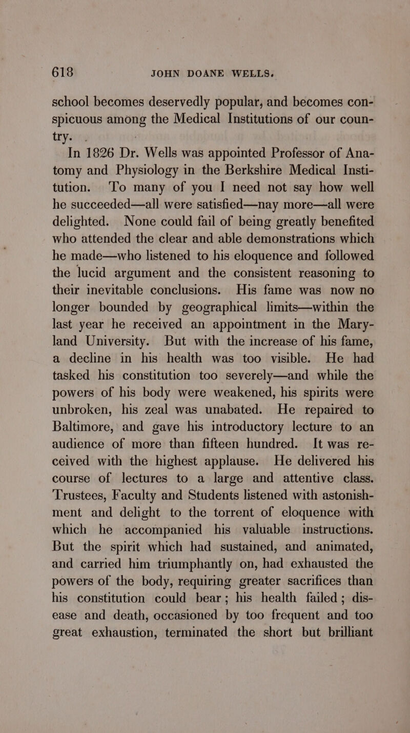 school becomes deservedly popular, and becomes con- spicuous among the Medical Institutions of our coun- yin , | In 1826 Dr. Wells was appointed Professor of Ana- tomy and Physiology in the Berkshire Medical Insti- tution. ‘To many of you I need not say how well he succeeded—all were satisfied—nay more—all were delighted. None could fail of being greatly benefited who attended the clear and able demonstrations which he made—who listened to his eloquence and followed the lucid argument and the consistent reasoning to their inevitable conclusions. His fame was now no longer bounded by geographical limits—within the last year he received an appointment in the Mary- land University. But with the increase of his fame, a decline in his health was too visible. He had tasked his constitution too severely—and while the powers of his body were weakened, his spirits were unbroken, his zeal was unabated. He repaired to Baltimore, and gave his introductory lecture to an audience of more than fifteen hundred. It was re- ceived with the highest applause. He delivered his course of lectures to a large and attentive class. Trustees, Faculty and Students listened with astonish- ment and delight to the torrent of eloquence with which he accompanied his valuable instructions. But the spirit which had sustained, and animated, and carried him triumphantly on, had exhausted the powers of the body, requiring greater sacrifices than his constitution could bear; his health failed; dis- ease and death, occasioned by too frequent and too great exhaustion, terminated the short but brilliant