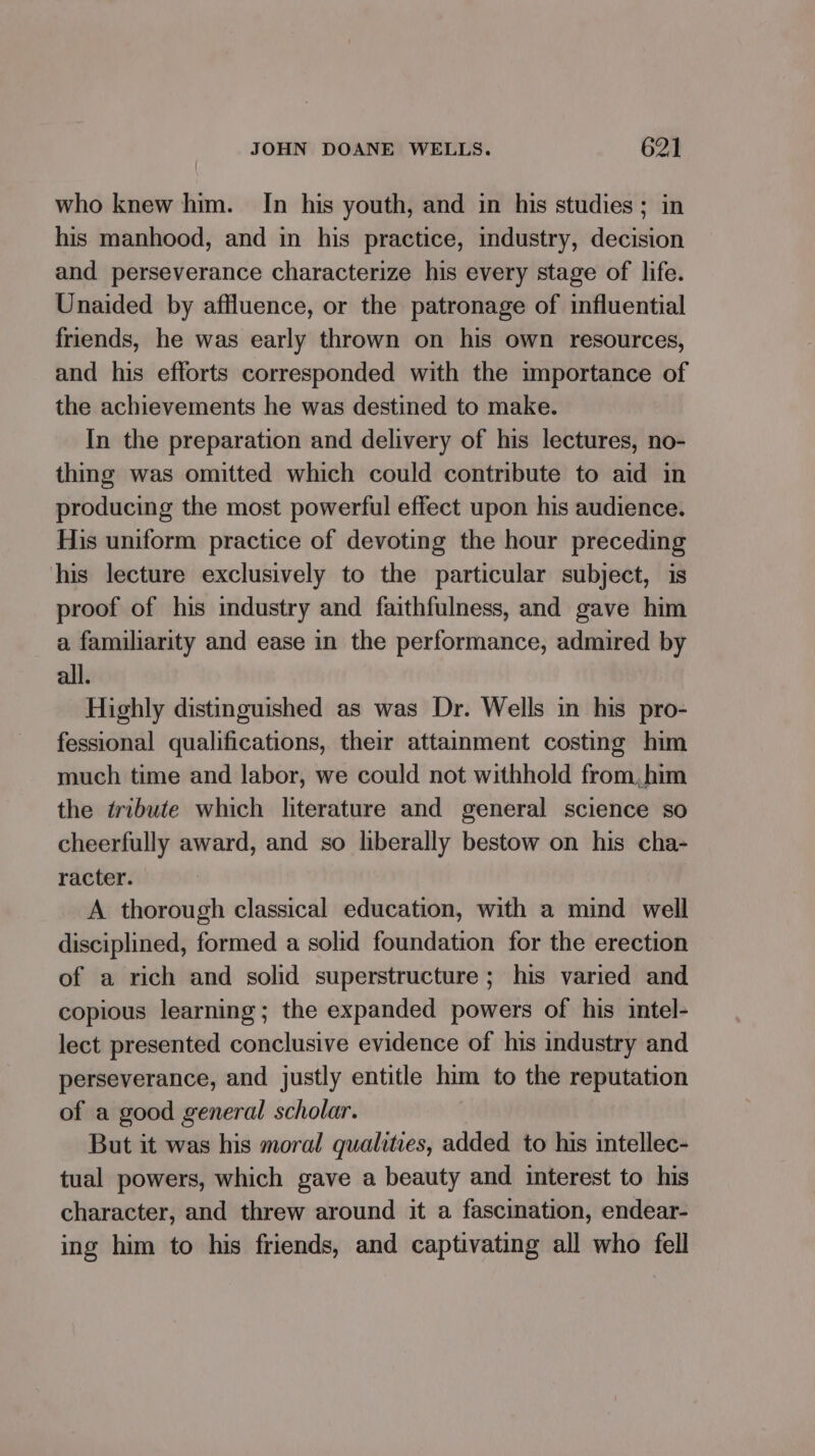 who knew him. In his youth, and in his studies ; in his manhood, and in his practice, industry, decision and perseverance characterize his every stage of life. Unaided by affluence, or the patronage of influential friends, he was early thrown on his own resources, and his efforts corresponded with the importance of the achievements he was destined to make. In the preparation and delivery of his lectures, no- thing was omitted which could contribute to aid in producing the most powerful effect upon his audience. His uniform practice of devoting the hour preceding his lecture exclusively to the particular subject, is proof of his industry and faithfulness, and gave him a familiarity and ease in the performance, admired by all. Highly distinguished as was Dr. Wells in his pro- fessional qualifications, their attainment costing him much time and labor, we could not withhold from,him the tribute which literature and general science so cheerfully award, and so liberally bestow on his cha- racter. A thorough classical education, with a mind well disciplined, formed a solid foundation for the erection of a rich and solid superstructure; his varied and copious learning; the expanded powers of his intel- lect presented conclusive evidence of his industry and perseverance, and justly entitle him to the reputation of a good general scholar. But it was his moral qualities, added to his intellec- tual powers, which gave a beauty and interest to his character, and threw around it a fascination, endear- ing him to his friends, and captivating all who fell