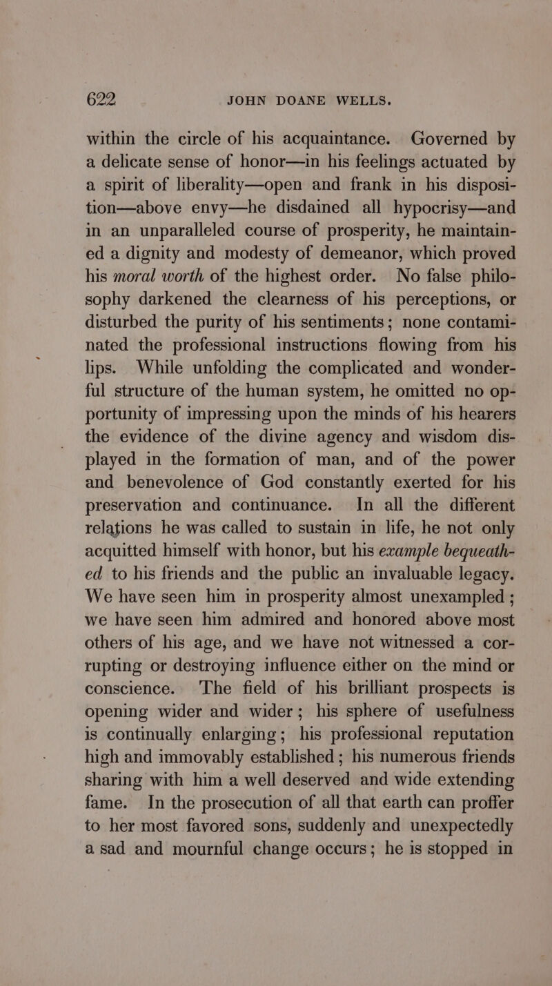 within the circle of his acquaintance. Governed by a delicate sense of honor—in his feelings actuated by a spirit of liberality—open and frank in his disposi- tion—above envy—he disdained all hypocrisy—and in an unparalleled course of prosperity, he maintain- ed a dignity and modesty of demeanor, which proved his moral worth of the highest order. No false philo- sophy darkened the clearness of his perceptions, or disturbed the purity of his sentiments; none contami- nated the professional instructions flowing from his lips. While unfolding the complicated and wonder- ful structure of the human system, he omitted no op- portunity of impressing upon the minds of his hearers the evidence of the divine agency and wisdom dis- played in the formation of man, and of the power and benevolence of God constantly exerted for his preservation and continuance. In all the different relations he was called to sustain in life, he not only acquitted himself with honor, but his example bequeath- ed to his friends and the public an invaluable legacy. We have seen him in prosperity almost unexampled ; we have seen him admired and honored above most others of his age, and we have not witnessed a cor- rupting or destroying influence either on the mind or conscience. The field of his brilliant prospects is opening wider and wider; his sphere of usefulness is continually enlarging; his professional reputation high and immovably established ; his numerous friends sharing with him a well deserved and wide extending fame. In the prosecution of all that earth can proffer to her most favored sons, suddenly and unexpectedly asad and mournful change occurs; he is stopped in