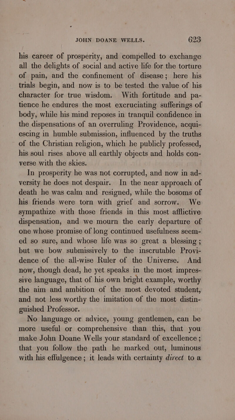 his career of prosperity, and compelled to exchange all the delights of social and active life for the torture of pain, and the confinement of disease; here his trials begin, and now is to be tested the value of his character for true wisdom. With fortitude and pa- tience he endures the most excruciating sufferings of body, while his mind reposes in tranquil confidence in the dispensations of an overruling Providence, acqui- escing in humble submission, influenced by the truths of the Christian religion, which he publicly professed, his soul rises above all earthly objects and holds con- verse with the skies. . In prosperity he was not corrupted, and now in ad- versity he does not despair. In the near approach of death he was calm and resigned, while the bosoms of his friends were torn with grief and sorrow. We sympathize with those friends in this most afflictive dispensation, and we mourn the early departure of one whose promise of long continued usefulness seem- ed so sure, and whose life was so great a blessing ; but we bow submissively to the inscrutable Provi- dence of the all-wise Ruler of the Universe. And now, though dead, he yet speaks in the most impres- sive language, that of his own bright example, worthy the aim and ambition of the most devoted student, and not less worthy the imitation of the most distin- guished Professor. No language or advice, young gentlemen, can be more useful or comprehensive than this, that you make John Doane Wells your standard of excellence ; that you follow the path he marked out, luminous with his effulgence ; it leads with certainty direct toa