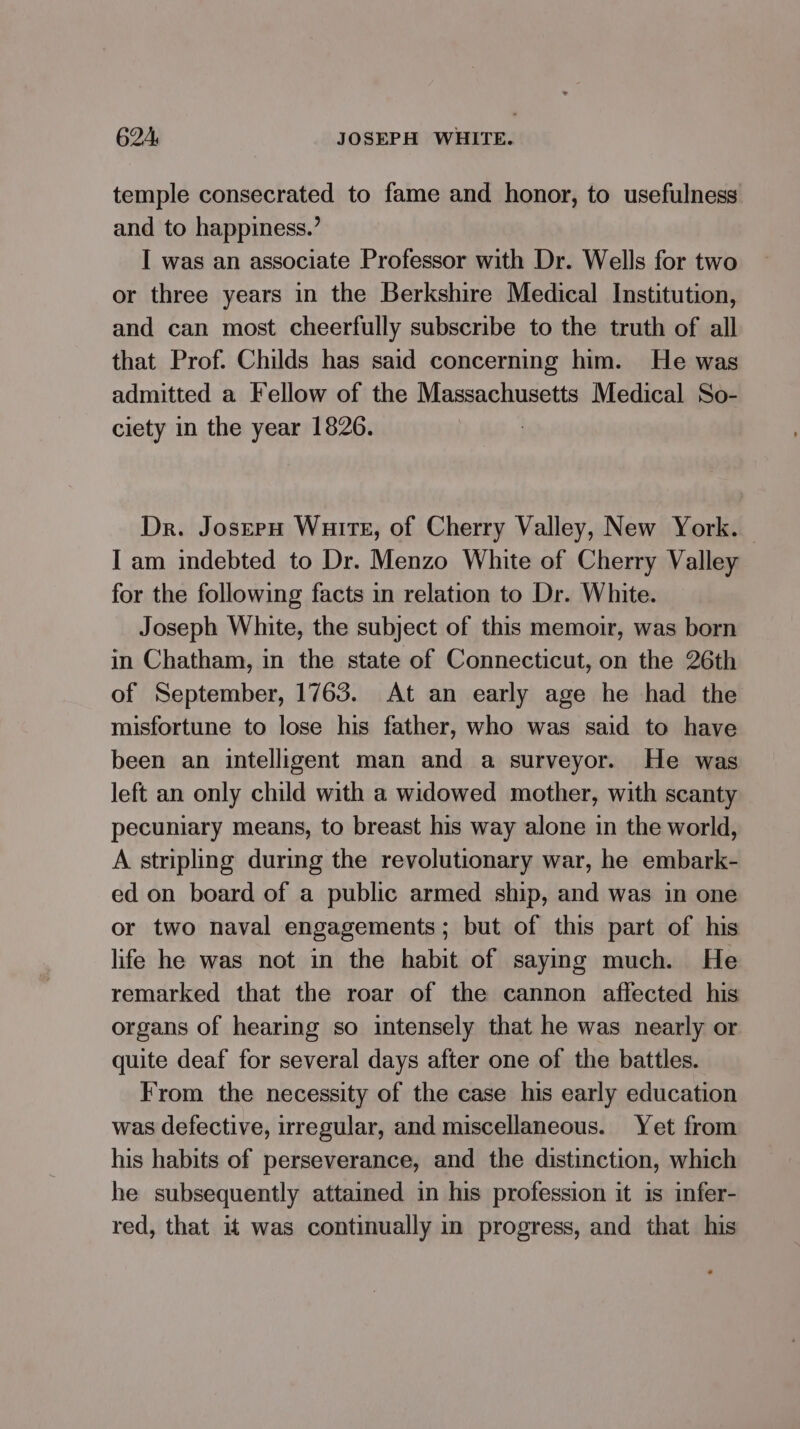 temple consecrated to fame and honor, to usefulness and to happiness.’ I was an associate Professor with Dr. Wells for two or three years in the Berkshire Medical Institution, and can most cheerfully subscribe to the truth of all that Prof. Childs has said concerning him. He was admitted a Fellow of the Massachusetts Medical So- ciety in the year 1826. Dr. Josern Wuire, of Cherry Valley, New York. I am indebted to Dr. Menzo White of Cherry Valley for the following facts in relation to Dr. White. Joseph White, the subject of this memoir, was born in Chatham, in the state of Connecticut, on the 26th of September, 1763. At an early age he had the misfortune to lose his father, who was said to have been an intelligent man and a surveyor. He was left an only child with a widowed mother, with scanty pecuniary means, to breast his way alone in the world, A stripling during the revolutionary war, he embark- ed on board of a public armed ship, and was in one or two naval engagements; but of this part of his life he was not in the habit of saying much. He remarked that the roar of the cannon affected his organs of hearing so intensely that he was nearly or quite deaf for several days after one of the battles. From the necessity of the case his early education was defective, irregular, and miscellaneous. Yet from his habits of perseverance, and the distinction, which he subsequently attained in his profession it is infer- red, that it was continually in progress, and that his