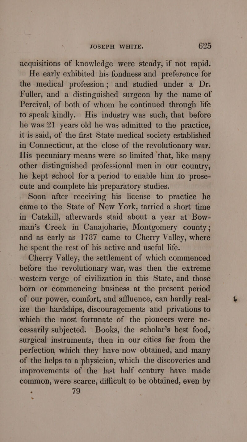 acquisitions of knowledge were steady, if not rapid. He early exhibited his fondness and preference for the medical profession; and studied under a Dr. Fuller, and a distinguished surgeon by the name of Percival, of both of whom he continued through life to speak kindly. His industry was such, that before he was 21 years old he was admitted to the practice, it is said, of the first State medical society established in Connecticut, at the close of the revolutionary war. His pecuniary means were so limited ‘that, like many other distinguished professional men in our country, he kept school for a period to enable him to prose- cute and complete his preparatory studies. Soon after receiving his license to practice he came to the State of New York, tarried a short time in Catskill, afterwards staid about a year at Bow- man’s Creek in Canajoharie, Montgomery county ; and as early as 1787 came to Cherry Valley, where he spent the rest of his active and useful life. Cherry Valley, the settlement of which commenced before the revolutionary war, was then the extreme western verge of civilization in this State, and those born or commencing business at the present period of our power, comfort, and affluence, can hardly real- ize the hardships, discouragements and privations to which the most fortunate of the pioneers were ne- cessarily subjected. Books, the scholar’s best food, surgical instruments, then in our cities far from the perfection which they have now obtained, and many of the helps to a physician, which the discoveries and improvements of the last half century have made common, were scarce, difficult to be obtained, even by 79 »