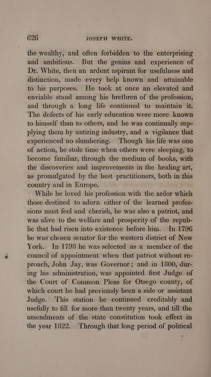 the wealthy, and often forbidden to the enterprising and ambitious. But the genius and experience of Dr. White, then an ardent aspirant for usefulness and distinction, made every help known and _ attainable to his purposes. He took at once an elevated and enviable stand among his brethren of the profession, and through a long life continued to maintain it. The defects of his early education were more known to himself than to others, and he was continually sup- plying them by untiring industry, and a vigilance that experienced no slumbering. ‘Though his life was one of action, he stole time when others were sleeping, to become familiar, through the medium of books, with the discoveries and improvements in the healing art, as promulgated by the best practitioners, both in this country and in Europe. While he loved his profession with the ardor which those destined to adorn either of the learned profes- sions must feel and cherish, he was also a patriot, and was alive to the welfare and prosperity of the repub- lic that had risen into existence before him. In 1796 he was chosen senator for the western district of New | York. In 1798 he was selected as a member of the council of appointment when that patriot without re- proach, John Jay, was Governor; and in 1800, dur- ing his administration, was appointed first Judge of the Court of Common Pleas for Otsego county, of which court he had previously been a side or assistant Judge. ‘This station he continued creditably and usefully to fill for more than twenty years, and till the amendments of the state constitution took effect in the year 1822. ‘Through that long period of political