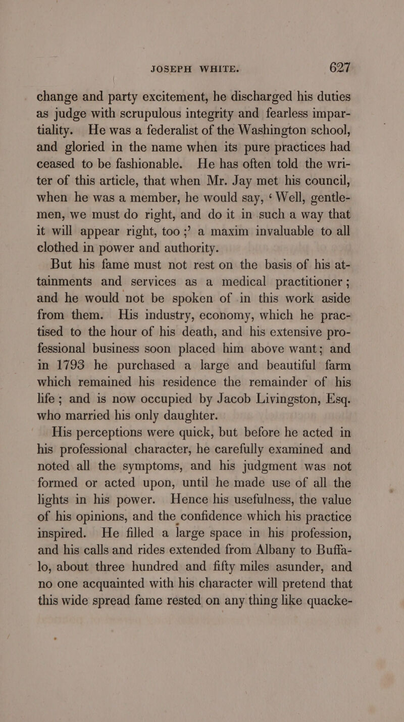 change and party excitement, he discharged his duties as judge with scrupulous integrity and fearless impar- tiality. He was a federalist of the Washington school, and gloried in the name when its pure practices had ceased to be fashionable. He has often told the wri- ter of this article, that when Mr. Jay met his council, when he was a member, he would say, ‘ Well, gentle- men, we must do right, and do it in such a way that it will appear right, too ;? a maxim invaluable to all clothed in power and authority. But his fame must not rest on the basis of his at- tainments and services as a medical practitioner ; and he would not be spoken of in this work aside from them. His industry, economy, which he prac- tised to the hour of his death, and his extensive pro- fessional business soon placed him above want; and in 1793 he purchased a large and beautiful’ farm which remained his residence the remainder of his life; and is now occupied by Jacob Livingston, Esq. who married his only daughter. His perceptions were quick, but before he acted in his professional character, he carefully examined and noted all the symptoms, and his judgment was not formed or acted upon, until he made use of all the lights in his power. Hence his usefulness, the value of his opinions, and the confidence which his practice inspired. He filled a large space in his profession, and his calls and rides extended from Albany to Buffa- lo, about three hundred and fifty miles asunder, and no one acquainted with his character will pretend that this wide spread fame rested on any thing like quacke-