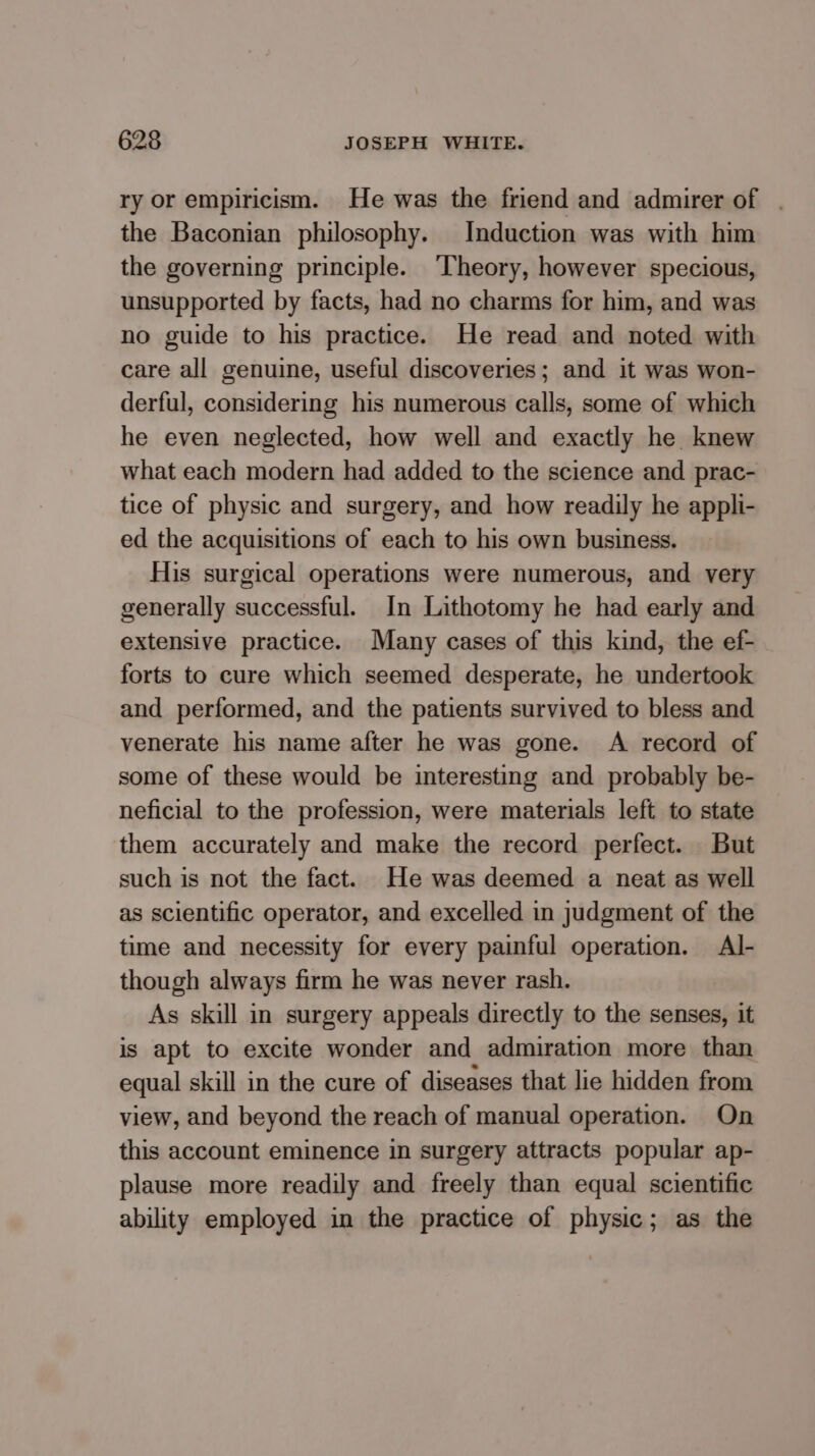 ry or empiricism. He was the friend and admirer of . the Baconian philosophy. Induction was with him the governing principle. ‘Theory, however specious, unsupported by facts, had no charms for him, and was no guide to his practice. He read and noted with care all genuine, useful discoveries; and it was won- derful, considering his numerous calls, some of which he even neglected, how well and exactly he knew what each modern had added to the science and prac- tice of physic and surgery, and how readily he appli- ed the acquisitions of each to his own business. His surgical operations were numerous, and very generally successful. In Lithotomy he had early and extensive practice. Many cases of this kind, the ef- forts to cure which seemed desperate, he undertook and performed, and the patients survived to bless and venerate his name after he was gone. A record of some of these would be interesting and probably be- neficial to the profession, were materials left to state them accurately and make the record perfect. But such is not the fact. He was deemed a neat as well as scientific operator, and excelled in judgment of the time and necessity for every painful operation. Al- though always firm he was never rash. As skill in surgery appeals directly to the senses, it is apt to excite wonder and admiration more than equal skill in the cure of diseases that lie hidden from view, and beyond the reach of manual operation. On this account eminence in surgery attracts popular ap- plause more readily and freely than equal scientific ability employed in the practice of physic; as the