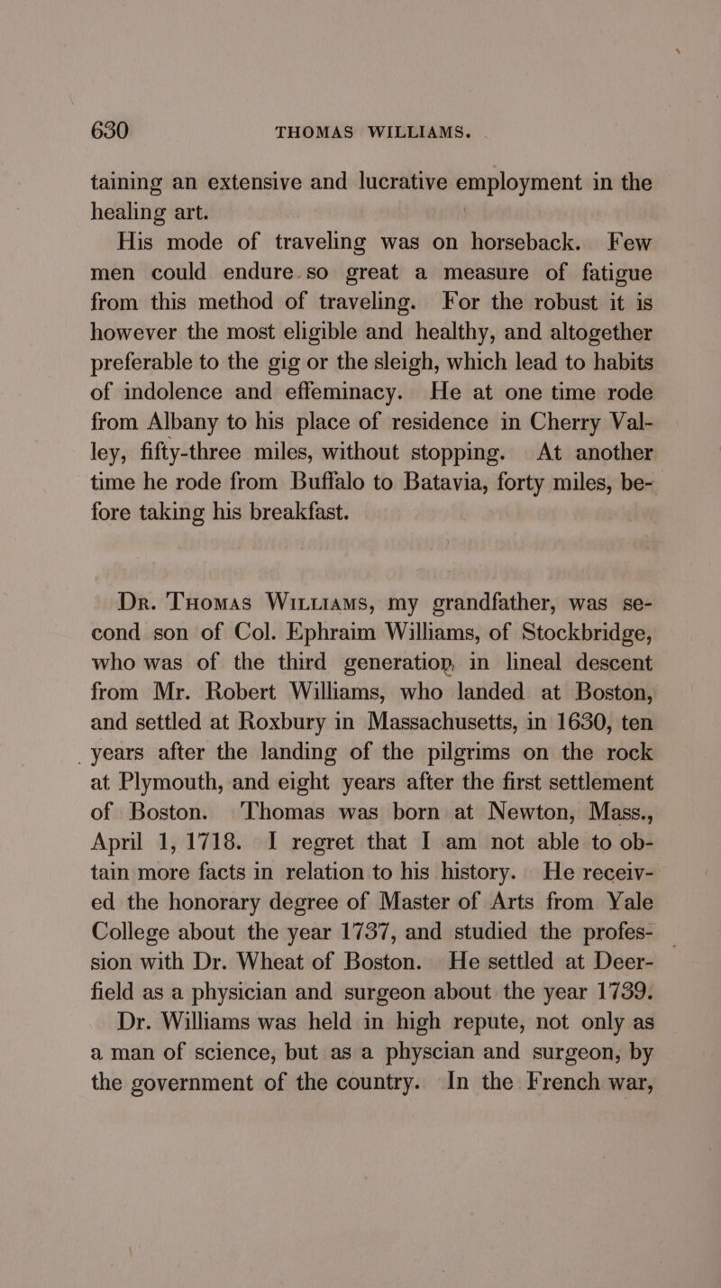 taining an extensive and lucrative employment in the healing art. His mode of traveling was on horseback. Few men could endure so great a measure of fatigue from this method of traveling. For the robust it is however the most eligible and healthy, and altogether preferable to the gig or the sleigh, which lead to habits of indolence and effeminacy. He at one time rode from Albany to his place of residence in Cherry Val- ley, fifty-three miles, without stopping. At another time he rode from Buffalo to Batavia, forty miles, be- fore taking his breakfast. Dr. THomas Wittiams, my grandfather, was se- cond son of Col. Ephraim Williams, of Stockbridge, who was of the third generation, in lineal descent from Mr. Robert Williams, who landed at Boston, and settled at Roxbury in Massachusetts, in 1630, ten _years after the landing of the pilgrims on the rock at Plymouth, and eight years after the first settlement of Boston. ‘Thomas was born at Newton, Mass., April 1, 1718. I regret that I am not able to ob- tain more facts in relation to his history. He receiv- ed the honorary degree of Master of Arts from Yale College about the year 1737, and studied the profes- _ sion with Dr. Wheat of Boston. He settled at Deer- field as a physician and surgeon about the year 1739. Dr. Willams was held in high repute, not only as a man of science, but as a physcian and surgeon, by the government of the country. In the French war,