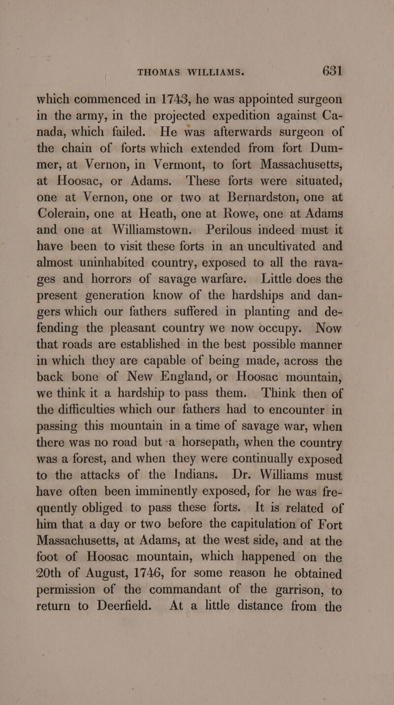 which commenced in 1743, he was appointed surgeon in the army, in the projected expedition against Ca- nada, which failed. He was afterwards surgeon of the chain of forts which extended from fort Dum- mer, at Vernon, in Vermont, to fort Massachusetts, at Hoosac, or Adams. ‘These forts were situated, one at Vernon, one or two at Bernardston, one at Colerain, one at Heath, one at Rowe, one at Adams and one at Williamstown. Perilous indeed must it have been to visit these forts in an uncultivated and almost uninhabited country, exposed to all the rava- ges and horrors of savage warfare. Little does the present generation know of the hardships and dan- gers which our fathers suffered in planting and de- fending the pleasant country we now occupy. Now that roads are established in the best possible manner in which they are capable of being made, across the back bone of New England, or Hoosac mountain, we think it a hardship to pass them. Think then of the difficulties which our fathers had to encounter in passing this mountain in a time of savage war, when there was no road but-a horsepath, when the country was a forest, and when they were continually exposed to the attacks of the Indians. Dr. Williams must have often been imminently exposed, for he was fre- quently obliged to pass these forts. It is related of him that a day or two before the capitulation of Fort Massachusetts, at Adams, at the west side, and at the foot of Hoosac mountain, which happened on the 20th of August, 1746, for some reason he obtained permission of the commandant of the garrison, to return to Deerfield. At a little distance from the