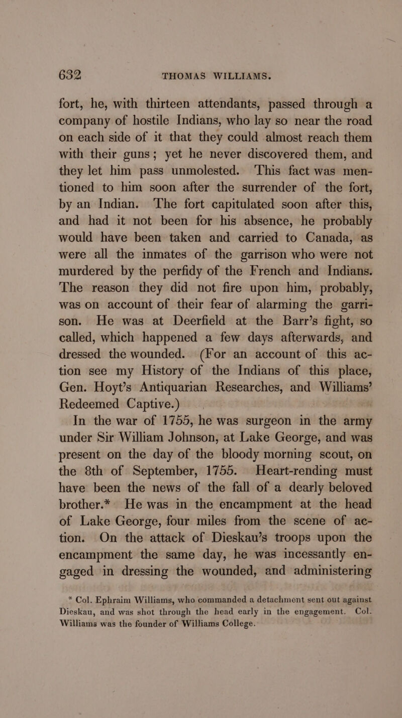 fort, he, with thirteen attendants, passed through a company of hostile Indians, who lay so near the road on each side of it that they could almost reach them with their guns; yet he never discovered them, and they let him pass unmolested. ‘This fact was men- tioned to him soon after the surrender of the fort, by an Indian. ‘The fort capitulated soon after this, and had it not been for his absence, he probably would have been taken and carried to Canada, as were all the inmates of the garrison who were not murdered by the perfidy of the French and Indians. The reason they did not fire upon him, probably, was on account of their fear of alarming the garri- son. He was at Deerfield at the Barr’s fight, so called, which happened a few days afterwards, and dressed the wounded. (For an account of this ac- tion see my History of the Indians of this place, Gen. Hoyt’s Antiquarian Researches, and Williams’ Redeemed Captive.) | In the war of 1755, he was surgeon in the army under Sir William Johnson, at Lake George, and was present on the day of the bloody morning scout, on the 8th of September, 1755. Heart-rending must have been the news of the fall of a dearly beloved brother.* He was in the encampment at the head of Lake George, four miles from the scene of ac- tion. On the attack of Dieskau’s troops upon the encampment the same day, he was incessantly en- gaged in dressing the wounded, and administering * Col. Ephraim Williams, who commanded a detachment sent out against Dieskau, and was shot through the head early in the engagement. Col. Williams was the founder of Williams College.