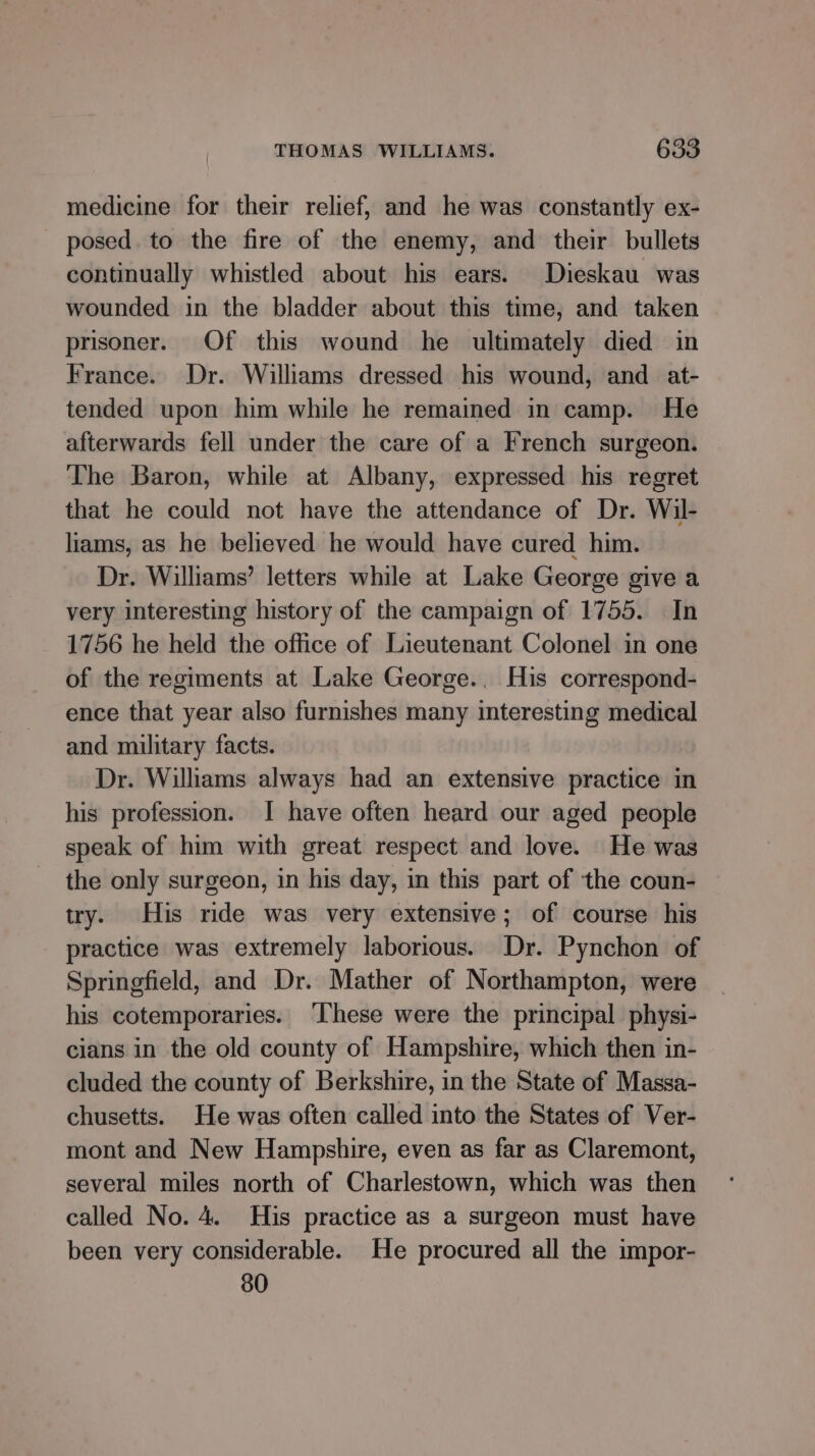 medicine for their relief, and he was constantly ex- posed. to the fire of the enemy, and their bullets continually whistled about his ears. Dieskau was wounded in the bladder about this time, and taken prisoner. Of this wound he ultimately died in France. Dr. Williams dressed his wound, and _ at- tended upon him while he remained in camp. He afterwards fell under the care of a French surgeon. The Baron, while at Albany, expressed his regret that he could not have the attendance of Dr. Wil- hams, as he believed he would have cured him. Dr. Williams’ letters while at Lake George give a very interesting history of the campaign of 1755. In 1756 he held the office of Lieutenant Colonel in one of the regiments at Lake George.. His correspond- ence that year also furnishes many interesting medical and military facts. Dr. Williams always had an extensive practice in his profession. I have often heard our aged people speak of him with great respect and love. He was the only surgeon, in his day, in this part of the coun- try. His ride was very extensive; of course his practice was extremely laborious. Dr. Pynchon of Springfield, and Dr. Mather of Northampton, were his cotemporaries. ‘These were the principal physi- cians in the old county of Hampshire, which then in- cluded the county of Berkshire, in the State of Massa- chusetts. He was often called into the States of Ver- mont and New Hampshire, even as far as Claremont, several miles north of Charlestown, which was then called No. 4. His practice as a surgeon must have been very considerable. He procured all the impor- 80