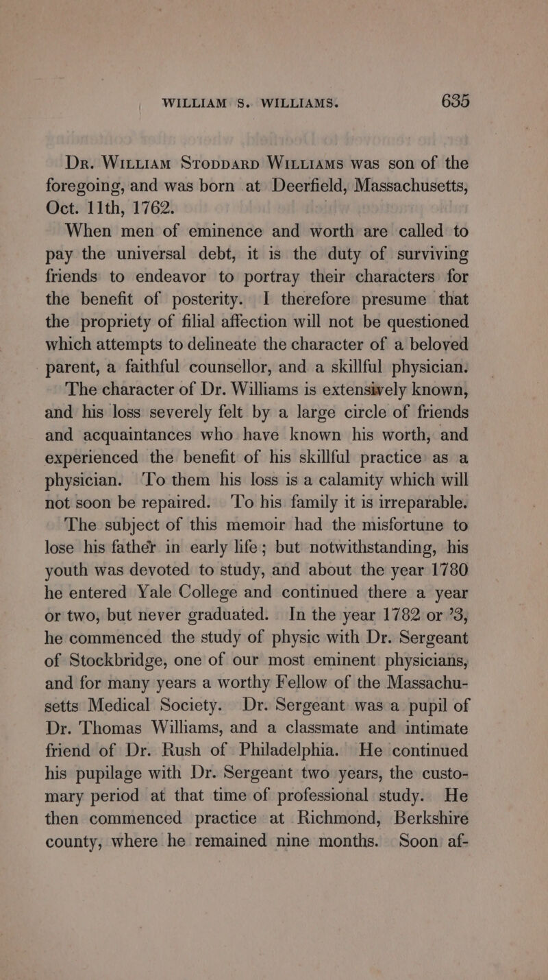 Dr. Wittiam Stopparp WILLiaMs was son of the foregoing, and was born at Deerfield, Massachusetts, Oct. 11th, 1762. | When men of eminence and worth are called to pay the universal debt, it is the duty of surviving friends to endeavor to portray their characters for the benefit of posterity. I therefore presume that the propriety of filial affection will not be questioned which attempts to delineate the character of a beloved parent, a faithful counsellor, and a skillful physician. The character of Dr. Williams is extensively known, and his loss severely felt by a large circle of friends and acquaintances who have known his worth, and experienced the benefit of his skillful practice: as a physician. ‘lo them his loss is a calamity which will not soon be repaired. ‘To his family it is irreparable. The subject of this memoir had the misfortune to lose his father in early life; but notwithstanding, his youth was devoted to study, and about the year 1780 he entered Yale College and continued there a year or two, but never graduated. In the year 1782 or 73, he commenced the study of physic with Dr. Sergeant of Stockbridge, one of our most eminent. physicians, and for many years a worthy Fellow of the Massachu- setts Medical Society. Dr. Sergeant was a pupil of Dr. Thomas Williams, and a classmate and intimate friend of Dr. Rush of Philadelphia. He continued his pupilage with Dr. Sergeant two years, the custo- mary period at that time of professional study. He then commenced practice at Richmond, Berkshire county, where he remained nine months. Soon af-