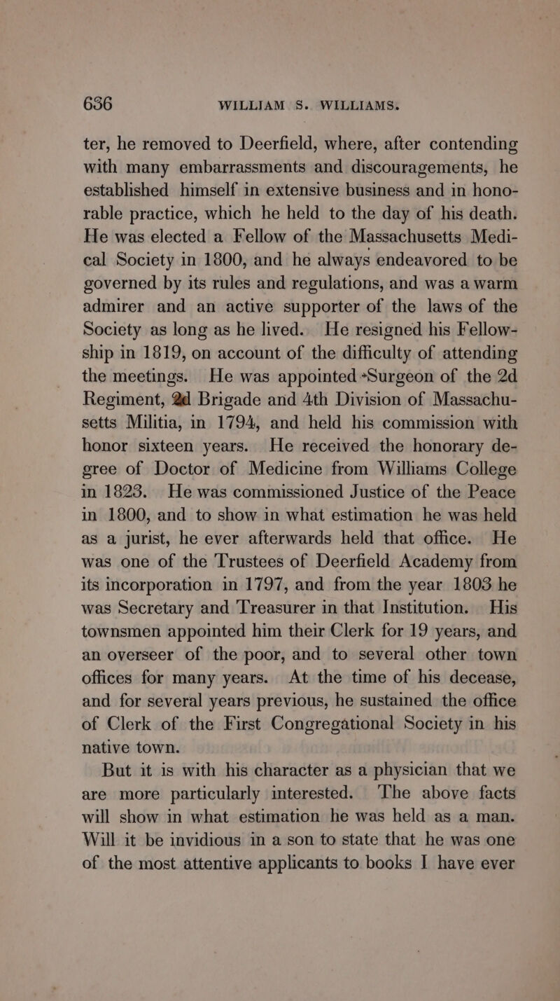 ter, he removed to Deerfield, where, after contending with many embarrassments and discouragements, he established himself in extensive business and in hono- rable practice, which he held to the day of his death. He was elected a Fellow of the Massachusetts Medi- cal Society in 1800, and he always endeavored to be governed by its rules and regulations, and was a warm admirer and an active supporter of the laws of the Society as long as he lived.. He resigned his Fellow- ship in 1819, on account of the difficulty of attending the meetings. He was appointed *Surgeon of the 2d Regiment, @d Brigade and 4th Division of Massachu- setts Militia, in 1794, and held his commission with honor sixteen years. He received the honorary de- gree of Doctor of Medicine from Wilhams College in 1823. He was commissioned Justice of the Peace in 1800, and to show in what estimation he was held as a jurist, he ever afterwards held that office. He was one of the Trustees of Deerfield Academy from its incorporation in 1797, and from the year 1803 he was Secretary and ‘Treasurer in that Institution. His townsmen appointed him their Clerk for 19 years, and an overseer of the poor, and to several other town offices for many years. At the time of his decease, and for several years previous, he sustained the office of Clerk of the First Congregational Society in his native town. But it is with his character as a physician that we are more particularly interested. ‘The above facts will show in what estimation he was held as a man. Will it be invidious in a son to state that he was one of the most attentive applicants to books I have ever