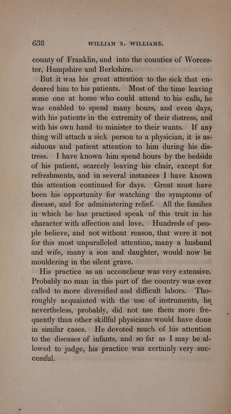 county of Franklin, and into the counties of Worces- ter, Hampshire and Berkshire. But it was his great attention to the sick that en- deared him to his patients. Most of the time leaving some one at home who could attend to his calls, he was enabled to spend many hours, and even days, with his patients in the extremity of their distress, and with his own hand to minister to their wants. If any thing will attach a sick person to a physician, it is as- siduous and patient attention to him during his dis- tress. I have known him spend hours by the bedside of his patient, scarcely leaving his chair, except for refreshments, and in several instances J have known this attention continued for days. Great must have been his opportunity for watching the symptoms of disease, and for administering relief. All the families in which he has practised speak of this trait in his character with affection and love. Hundreds of peo- ple believe, and not without reason, that were it not for this most unparalleled attention, many a husband and wife, many a son and daughter, would now be mouldering in the silent grave. His practice as an accoucheur was very extensive. Probably no man in this part of the country was ever called to more diversified and difficult labors. 'Tho- roughly acquainted with the use of instruments, he nevertheless, probably, did not use them more fre- quently than other skillful physicians would have done in similar cases. He devoted much of his attention to the diseases of infants, and so far as [ may be al- lowed to judge, his practice was certainly very suc- cessful.