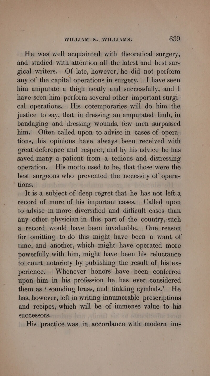 He was well acquainted with theoretical surgery, and studied with attention all the latest and best sur- gical writers. Of late, however, he did not perform any of the capital operations in surgery. I have seen him amputate a thigh neatly and successfully, and I have seen him perform several other important surgi- cal operations. His cotemporaries will do him the justice to say, that in dressing an amputated limb, in bandaging and dressing wounds, few men surpassed him. Often called upon to advise in cases of opera- tions, his opinions have always been received with great deference and respect, and by his advice he has saved many a patient from a tedious and distressing operation. His motto used to be, that those were the best surgeons who prevented the necessity of opera- tions. 3 It is a subject of deep regret that he has not left a record of more of his important cases. Called upon to advise in more diversified and difficult cases than any other physician in this part of the country, such a record would have been invaluable. One reason for omitting to do this might have been a want of time, and another, which might have operated more powerfully with him, might have been his reluctance to court notoriety by publishing the result of his ex- perience. Whenever honors have been conferred upon him in his profession he has ever considered them as ‘ sounding brass, and tinkling cymbals.’ He has, however, left in writing innumerable prescriptions and recipes, which will be of immense value to his SUCCESSOIS. | His practice was in accordance with modern im-