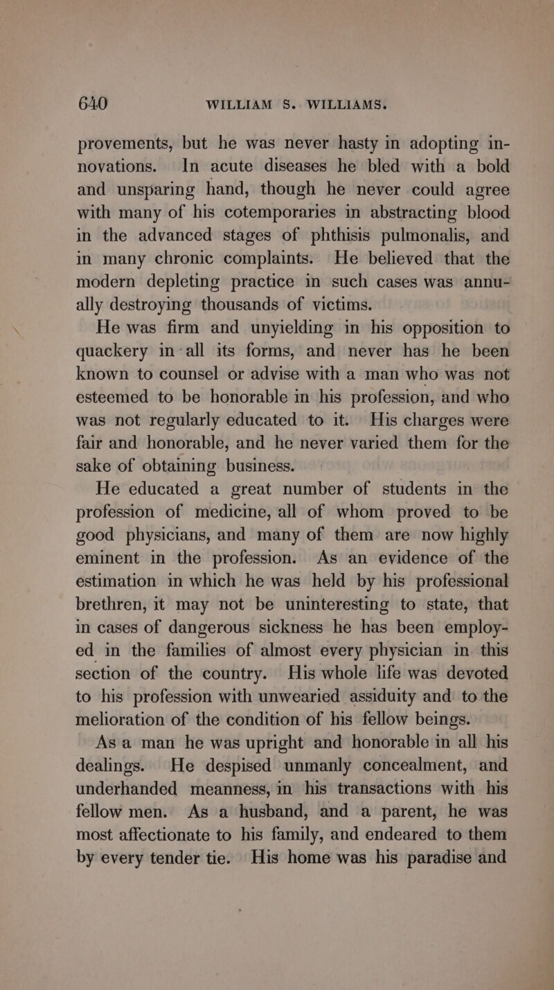 provements, but he was never hasty in adopting in- novations. In acute diseases he bled with a bold and unsparing hand, though he never could agree with many of his cotemporaries in abstracting blood in the advanced stages of phthisis pulmonalis, and in many chronic complaints. He believed that the modern depleting practice in such cases was annu- ally destroying thousands of victims. He was firm and unyielding in his opposition to quackery in ‘all its forms, and never has he been known to counsel or advise with a man who was not esteemed to be honorable in his profession, and who was not regularly educated to it. His charges were fair and honorable, and he never varied them for the sake of obtaining business. He educated a great number of students in the profession of medicine, all of whom proved to be good physicians, and many of them are now highly eminent in the profession. As an evidence of the estimation in which he was held by his professional brethren, it may not be uninteresting to state, that in cases of dangerous sickness he has been employ- ed in the families of almost every physician in. this section of the country. His whole life was devoted to his profession with unwearied assiduity and: to the melioration of the condition of his fellow beings. Asa man he was upright and honorable in all his dealings. He despised unmanly concealment, and underhanded meanness, in his transactions with his fellow men. As a husband, and a parent, he was most affectionate to his family, and endeared to them by every tender tie. His home was his paradise and