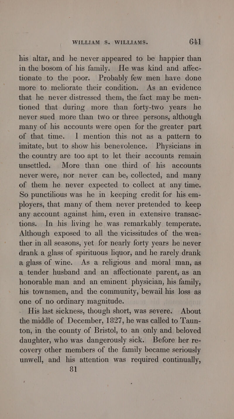 his altar, and he never appeared to be happier than in the bosom of his family. He was kind and affec- tionate to the poor. Probably few men have done more to meliorate their condition. As an evidence that he never distressed them, the fact may be men- tioned that during more than forty-two years he never sued more than two or three persons, although many of his accounts were open for the greater part of that time. 1 mention this not as a pattern to imitate, but to show his benevolence. Physicians in the country are too apt to let their accounts remain unsettled. More than one third of his accounts never were, nor never can be, collected, and many of them he never expected to collect at any time. So punctilious was he in keeping credit for his em- ployers, that many of them never pretended to keep any account against him, even in extensive transac- tions. In his living he was remarkably temperate. Although exposed to all the vicissitudes of the wea- ther in all seasons, yet for nearly forty years he never drank a glass of spirituous liquor, and he rarely drank a glass of wine. As a religious and moral man, as a tender husband and an affectionate parent, as an honorable man and an eminent physician, his family, his townsmen, and the community, bewail his loss as one of no ordinary magnitude. His last sickness, though short, was severe. About the middle of December, 1827, he was called to Taun- ton, in the county of Bristol, to an only and_ beloved daughter, who was dangerously sick. Before her re- covery other members of the family became seriously unwell, and his attention was required continually, 81