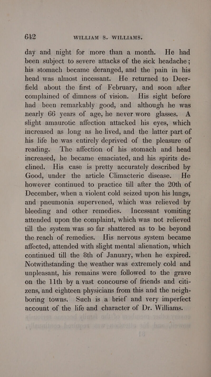 day and night for more than a month. He had been subject to severe attacks of the sick headache; his stomach became deranged, and the pain in his head was almost incessant. He returned to Deer- field about the first of February, and soon after complained of dimness of vision. His sight before had been remarkably good, and although he was nearly 66 years of age, he never wore glasses. A slight amaurotic affection attacked his eyes, which increased as long as he lived, and the latter part of his life he was entirely deprived of the pleasure of reading. ‘The affection of his stomach and head increased, he became emaciated, and his spirits de- clined. His case is pretty accurately described by Good, under the article Climacteric disease. He however continued to practice till after the 20th of December, when a violent cold seized upon his lungs, and pneumonia supervened, which was relieved by bleeding and other remedies. Incessant vomiting attended upon the complaint, which was not relieved till the system was so far shattered as to be beyond the reach of remedies. His nervous system became affected, attended with slight mental alienation, which continued till the 8th of January, when he expired. © Notwithstanding the weather was extremely cold and unpleasant, his remains were followed to the grave on the 11th by a vast concourse of friends and citi- zens, and eighteen physicians from this and the neigh- boring towns. Such is a brief and very imperfect account of the life and character of Dr. Williams.