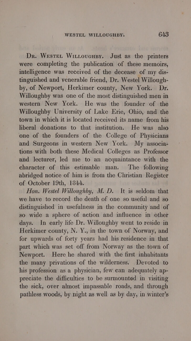 Dr. WesteL WitLoucusy. Just as the printers were completing the publication of these memoirs, intelligence was received of the decease of my dis- tinguished and venerable friend, Dr. Westel Willough- by, of Newport, Herkimer county, New York. Dr. Willoughby was one of the most distinguished men in western New York. He was the founder of the Willoughby University of Lake Erie, Ohio, and the town in which it is located received its name from his liberal donations to that institution. He was also one of the founders of the College of Physicians and Surgeons in western New York. My associa- tions with both these Medical Colleges as Professor and lecturer, led me to an acquaintance with the character of this estimable man. ‘The following abridged notice of him is from the Christian Register of October 19th, 1844. Hon. Westel Willoughby, M. D. It 1s seldom that we have to record the death of one so useful and so distinguished in usefulness in the community and of so wide a sphere of action and influence in other days. In early life Dr. Willoughby went to reside in Herkimer county, N. Y., in the town of Norway, and for upwards of forty years had his residence in that part which was set off from Norway as the town of Newport. Here he shared with the first inhabitants the many privations of the wilderness. Devoted to his profession as a physician, few can adequately ap- preciate the difficulties to be surmounted in visiting the sick, over almost impassable roads, and through pathless woods, by night as well as by day, in winter’s