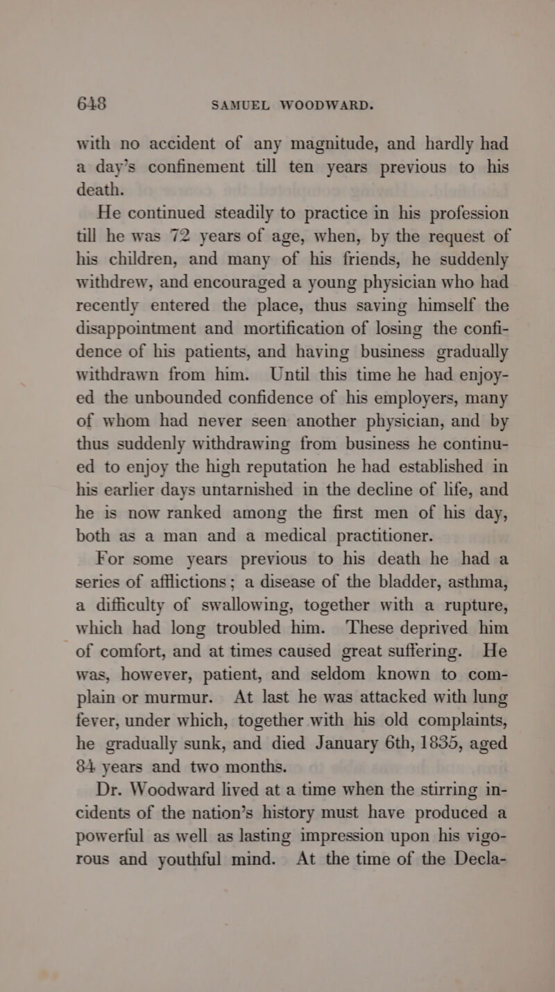 with no accident of any magnitude, and hardly had a day’s confinement till ten years previous to his death. He continued steadily to practice in his profession till he was 72 years of age, when, by the request of his children, and many of his friends, he suddenly withdrew, and encouraged a young physician who had recently entered the place, thus saving himself the disappointment and mortification of losing the confi- dence of his patients, and having business gradually withdrawn from him. Until this time he had enjoy- ed the unbounded confidence of his employers, many of whom had never seen another physician, and by thus suddenly withdrawing from business he continu- ed to enjoy the high reputation he had established in his earlier days untarnished in the decline of hfe, and he is now ranked among the first men of his day, both as a man and a medical practitioner. For some years previous to his death he had a series of afflictions; a disease of the bladder, asthma, a difficulty of swallowing, together with a rupture, which had long troubled him. ‘These deprived him of comfort, and at times caused great suffermg. He was, however, patient, and seldom known to com- plain or murmur. At last he was attacked with lung fever, under which, together with his old complaints, he gradually sunk, and died January 6th, 1835, aged 84 years and two months. Dr. Woodward lived at a time when the stirring in- cidents of the nation’s history must have produced a powerful as well as lasting impression upon his vigo- rous and youthful mind. At the time of the Decla-