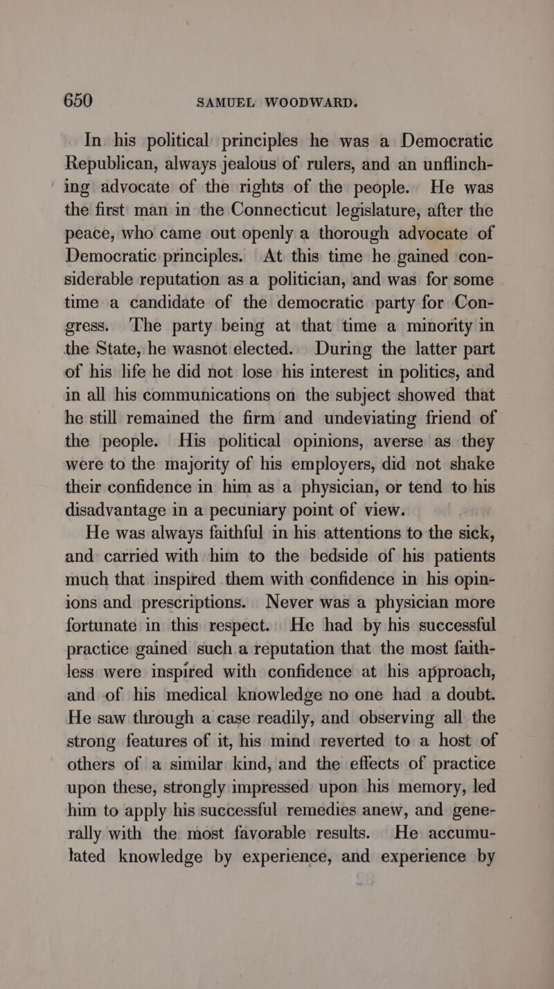 In his political principles he was a Democratic Republican, always jealous of rulers, and an unflinch- ing advocate of the mghts of the people. He was the first man in the Connecticut legislature, after the peace, who came out openly a thorough advocate of Democratic principles. At this time he gained con- siderable reputation as a politician, and was for some time a candidate of the democratic party for Con- gress. ‘The party being at that time a minority in the State, he wasnot elected. During the latter part of his life he did not lose his interest in politics, and in all his communications on the subject showed that he still remained the firm and undeviating friend of the people. His political opinions, averse as they were to the majority of his employers, did not shake their confidence in him as a physician, or tend to his disadvantage in a pecuniary point of view. He was always faithful in his: attentions to the sick, and: carried with him to the bedside of his patients much that inspired them with confidence in his opin- ions and prescriptions. Never was a physician more fortunate in this respect.. He had by his successful practice gained such.a reputation that the most faith- less were inspired with confidence at his approach, and of his medical knowledge no one had a doubt. He saw through a case readily, and observing all the strong features of it, his mind reverted to a host of others of a similar kind, and the effects of practice upon these, strongly impressed upon his memory, led him to apply his successful remedies anew, and gene- rally with the most favorable results. He accumu- lated knowledge by experience, and experience by