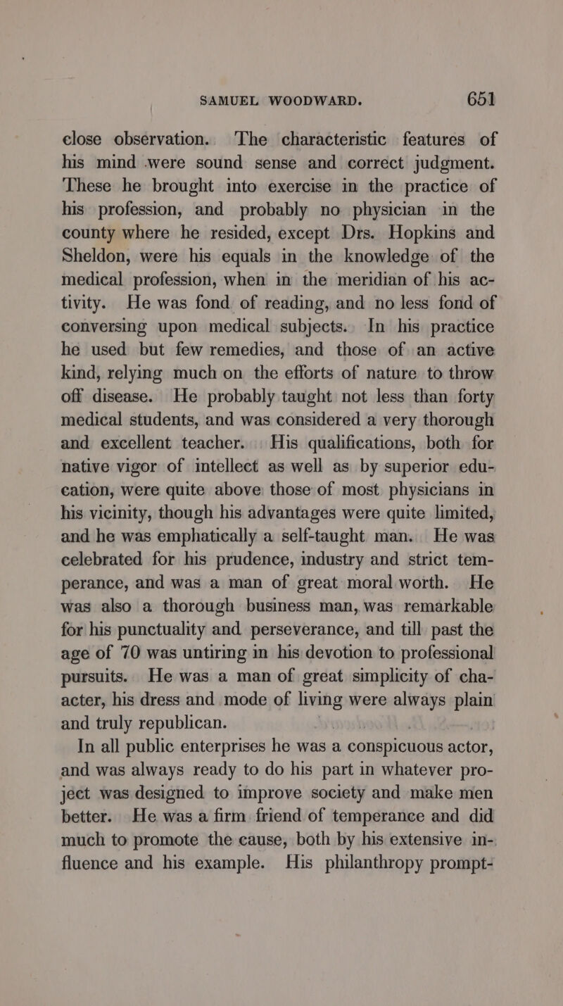 close observation. The characteristic features of his mind .were sound sense and correct judgment. These he brought into exercise in the practice of his profession, and probably no physician in the county where he resided, except Drs. Hopkins and Sheldon, were his equals in the knowledge of the medical profession, when in the meridian of his ac- tivity. He was fond of reading, and no less fond of conversing upon medical subjects. In his practice he used but few remedies, and those of an active kind, relying much on the efforts of nature to throw off disease. He probably taught not less than forty medical students, and was considered a very thorough and excellent teacher. His qualifications, both for native vigor of intellect as well as by superior edu- cation, were quite above: those of most physicians in his vicinity, though his advantages were quite limited, and he was emphatically a self-taught man. He was celebrated for his prudence, industry and strict tem- perance, and was a man of great moral worth. He was also a thorough business man, was remarkable for his punctuality and perseverance, and till past the age of 70 was untiring in his devotion to professional pursuits. He was a man of great simplicity of cha- acter, his dress and mode of a were “pry plain and truly republican. | In all public enterprises he was a conspicuous actor, and was always ready to do his part in whatever pro- ject was designed to improve society and make men better. He was a firm friend of temperance and did much to promote the cause, both by his extensive in- fluence and his example. His philanthropy prompt-