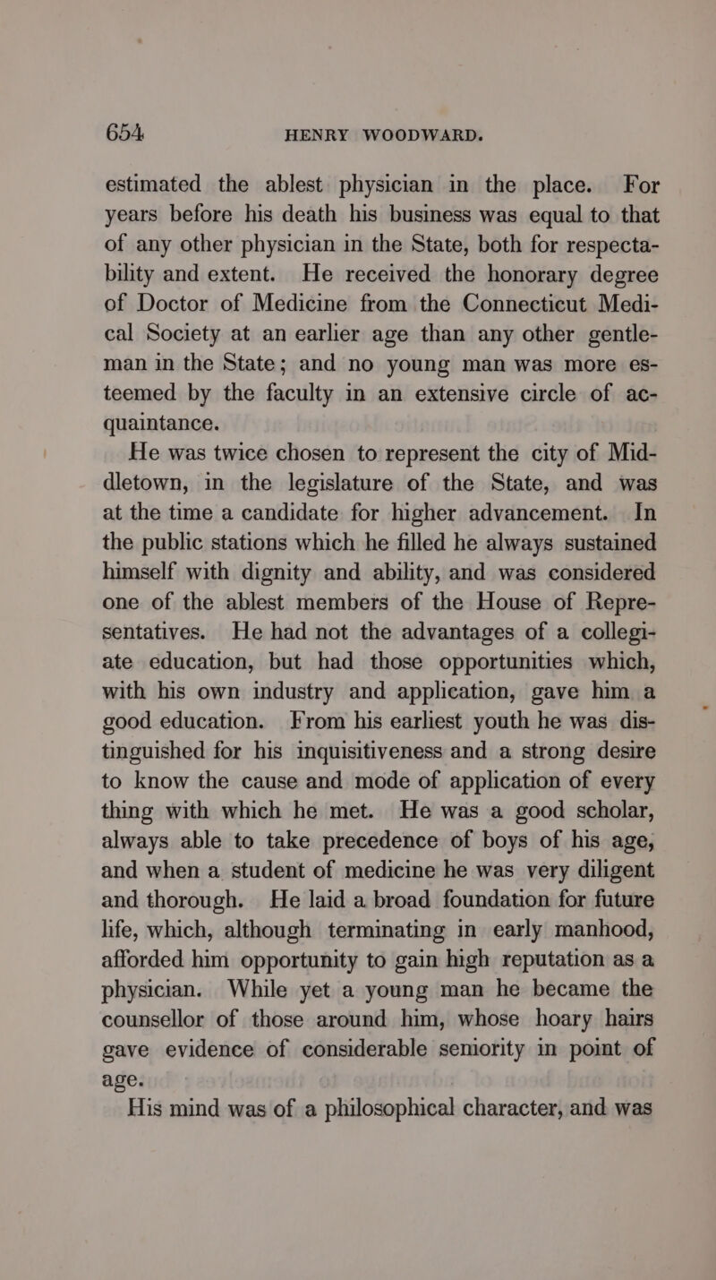 estimated the ablest. physician in the place. For years before his death his business was equal to that of any other physician in the State, both for respecta- bility and extent. He received the honorary degree of Doctor of Medicine from the Connecticut Medi- cal Society at an earlier age than any other gentle- man in the State; and no young man was more es- teemed by the faculty in an extensive circle of ac- quaintance. He was twice chosen to represent the city of Mid- dletown, in the legislature of the State, and was at the time a candidate for higher advancement. In the public stations which he filled he always sustained himself with dignity and ability, and was considered one of the ablest members of the House of Repre- sentatives. He had not the advantages of a collegi- ate education, but had those opportunities which, with his own industry and application, gave him a good education. From his earliest youth he was dis- tinguished for his inquisitiveness and a strong desire to know the cause and mode of application of every thing with which he met. He was a good scholar, always able to take precedence of boys of his age, and when a student of medicine he was very diligent and thorough. He laid a broad foundation for future life, which, although terminating in early manhood, afforded him opportunity to gain high reputation as a physician. While yet a young man he became the counsellor of those around him, whose hoary hairs gave evidence of considerable semority in point of age. . His mind was of a philosophical character, and was