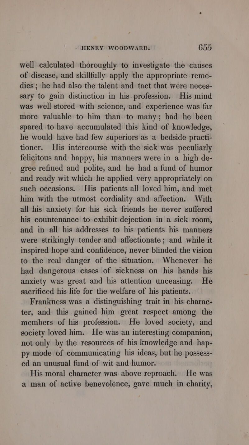 well calculated thoroughly to investigate the causes of disease, and skillfully apply the appropriate reme- dies; he had also the talent and tact that were neces- sary to gain distinction in his. profession. His mind was well stored with science, and experience was far more valuable to him than to many; had he been spared to have accumulated this kind of knowledge, he would have had few superiors as a bedside practi- tioner. His intercourse with the sick was peculiarly felicitous and happy, his manners were in a high de- gree refined and polite, and he had a fund of humor and ready wit which he applied very appropriately on such occasions. His patients all loved him, and met him with the utmost cordiality and affection. With all his anxiety for his sick friends he never suffered his countenance to exhibit dejection in a sick room, and in all his addresses to his patients his manners were strikingly tender and affectionate; and while it inspired hope and confidence, never blinded the vision to the real danger of the situation. Whenever he had dangerous cases of sickness on his hands his anxiety was great and his attention unceasing. He sacrificed his life for the welfare of his patients. Frankness was a distinguishing trait in his charac- ter, and this gained him great respect among the members of his profession. He loved society, and society loved him. He was an interesting companion, not only by the resources of his knowledge and hap- py mode of communicating his ideas, but he possess- ed an unusual fund of wit and humor. His moral character was above reproach. He was a man of active benevolence, gave much in charity,