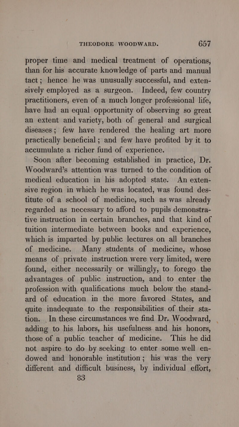 proper time and medical treatment of operations, than for his accurate knowledge of parts and manual tact; hence he was unusually successful, and exten- sively employed as a surgeon. Indeed, few country practitioners, even of a much longer professional life, have had an equal opportunity of observing so great an extent and variety, both of general and surgical diseases; few have rendered the healing art more practically beneficial ; and few have profited by it to accumulate a richer fund of experience. Soon after becoming established in practice, Dr. Woodward’s attention was turned to the condition of medical education in his adopted state. An exten- sive region in which he was located, was found des- titute of a school of medicine, such as was already regarded as necessary to afford to. pupils demonstra- tive instruction in certain branches, and that kind of tuition intermediate between books and experience, which is imparted by public lectures on all branches of medicine. Many students of medicine, whose means of private instruction were very limited, were found, either necessarily or willingly, to forego the advantages of public instruction, and to enter the profession with qualifications much below the stand- ard of education in the more favored States, and quite inadequate to the responsibilities of their sta- tion. In these circumstances we find Dr. Woodward, adding to his labors, his usefulness and his honors, those of a public teacher of medicine. This he did not aspire to do by seeking to enter some well en- dowed and honorable institution; his was the very different and difficult business, by individual effort, 83