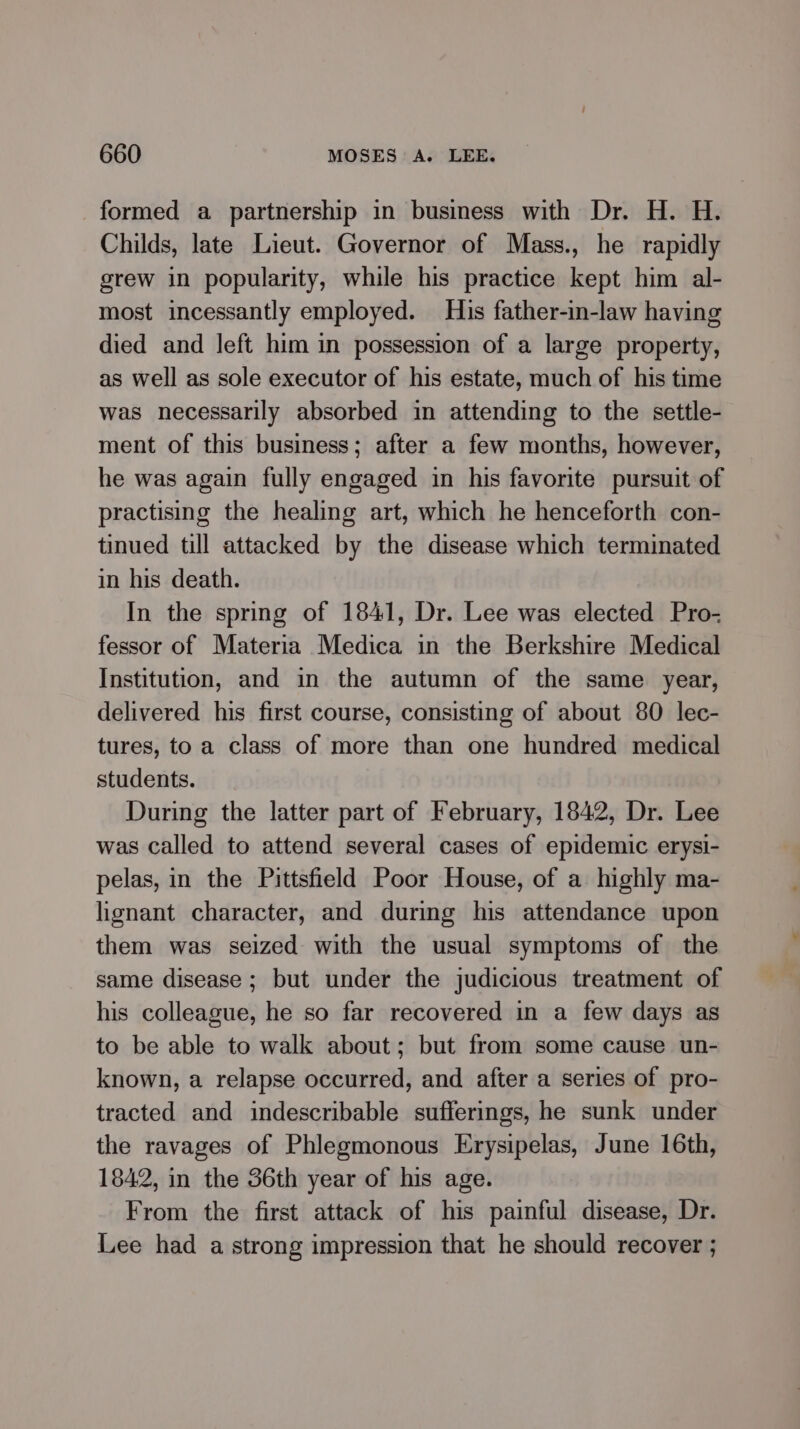 formed a partnership in business with Dr. H. H. Childs, late Lieut. Governor of Mass., he rapidly grew in popularity, while his practice kept him al- most incessantly employed. His father-in-law having died and left him in possession of a large property, as well as sole executor of his estate, much of his time was necessarily absorbed in attending to the settle- ment of this business; after a few months, however, he was again fully engaged in his favorite pursuit of practising the healing art, which he henceforth con- tinued till attacked by the disease which terminated in his death. In the spring of 1841, Dr. Lee was elected Pro- fessor of Materia Medica in the Berkshire Medical Institution, and in the autumn of the same year, delivered his first course, consisting of about 80 lec- tures, toa class of more than one hundred medical students. During the latter part of February, 1842, Dr. Lee was called to attend several cases of epidemic erysi- pelas, in the Pittsfield Poor House, of a highly ma- hgnant character, and during his attendance upon them was seized with the usual symptoms of the same disease; but under the judicious treatment of his colleague, he so far recovered in a few days as to be able to walk about; but from some cause un- known, a relapse occurred, and after a series of pro- tracted and indescribable sufferings, he sunk under the ravages of Phlegmonous Erysipelas, June 16th, 1842, in the 36th year of his age. From the first attack of his painful disease, Dr. Lee had a strong impression that he should recover ;