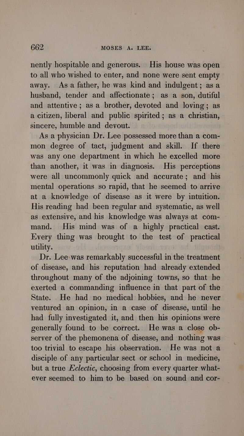 nently hospitable and generous. His house was open to all who wished to enter, and none were sent empty away. Asa father, he was kind and indulgent; asa husband, tender and affectionate; as a son, dutiful and attentive; asa brother, devoted and loving; as a citizen, liberal and public spirited; as a christian, sincere, humble and devout. As a physician Dr. Lee possessed more than a com- mon degree of tact, judgment and skill. If there was any one department in which he excelled more than another, it was in diagnosis. His perceptions were all uncommonly quick and accurate; and his mental operations so rapid, that he seemed to arrive at a knowledge of disease as it were by intuition. His reading had been regular and systematic, as well as extensive, and his knowledge was always at com- mand. His mind was of a highly practical cast. Every thing was brought to the test of practical utility. Dr. Lee:was remarkably successful in the treatment of disease, and his reputation had already extended throughout many of the adjoining towns, so that he exerted a commanding influence in that part of the State. .He had no medical hobbies, and he never ventured an opinion, in a case of disease, until he had fully investigated it, and then his opinions were generally found to be correct. He was a close ob- server of the phemonena of disease, and nothing was too trivial to escape his observation. He was not a disciple of any particular sect or schoo] in medicine, but a true Eclectic, choosing from every quarter what- ever seemed to him to be based on sound and cor-