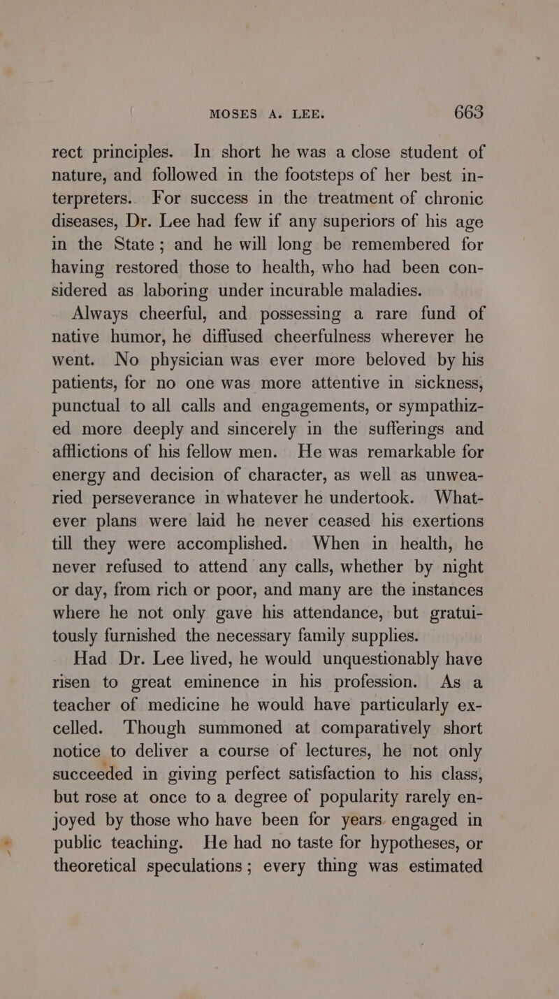 rect principles. In short he was a close student of nature, and followed in the footsteps of her best in- terpreters.. For success in the treatment of chronic diseases, Dr. Lee had few if any superiors of his age in the State; and he will long be remembered for having restored those to health, who had been con- sidered as laboring under incurable maladies. Always cheerful, and possessing a rare fund of native humor, he diffused cheerfulness wherever he went. No physician was ever more beloved by his patients, for no one was more attentive in sickness, punctual to all calls and engagements, or sympathiz- ed more deeply and sincerely in the sufferings and afflictions of his fellow men. He was remarkable for energy and decision of character, as well as unwea- ried perseverance in whatever he undertook. What- ever plans were laid he never ceased his exertions till they were accomplished. When in health, he never refused to attend any calls, whether by night or day, from rich or poor, and many are the instances where he not only gave his attendance, but gratui- tously furnished the necessary family supplies. Had Dr. Lee lived, he would unquestionably have risen to great eminence in his profession. As a teacher of medicine he would have particularly ex- celled. ‘Though summoned at comparatively short notice to deliver a course of lectures, he not only succeeded in giving perfect satisfaction to his class, but rose at once to a degree of popularity rarely en- joyed by those who have been for years. engaged in public teaching. He had no taste for hypotheses, or theoretical speculations ; every thing was estimated