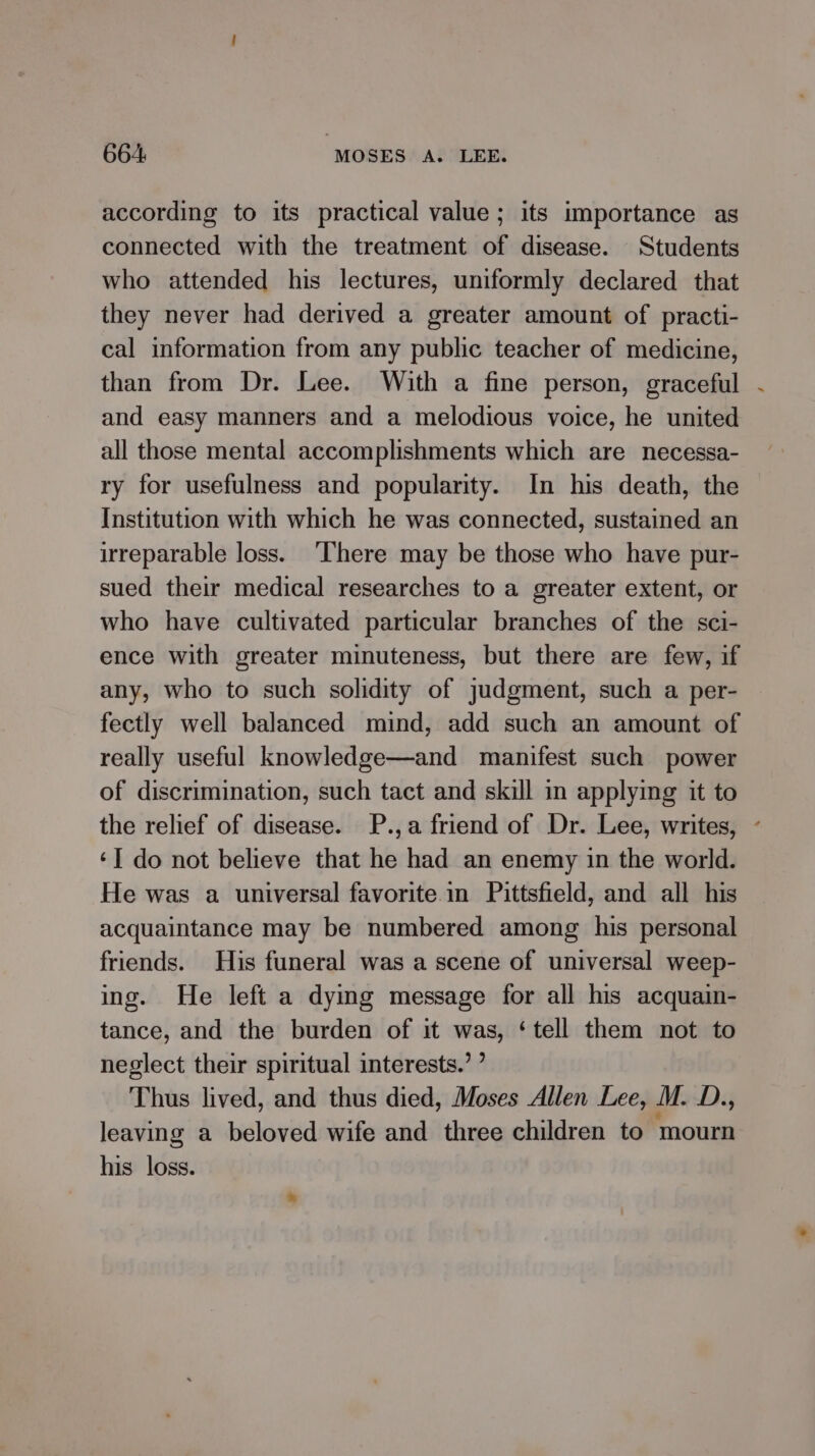 according to its practical value; its importance as connected with the treatment of disease. Students who attended his lectures, uniformly declared that they never had derived a greater amount of practi- cal information from any public teacher of medicine, than from Dr. Lee. With a fine person, graceful and easy manners and a melodious voice, he united all those mental accomplishments which are necessa- ry for usefulness and popularity. In his death, the Institution with which he was connected, sustained an irreparable loss. ‘There may be those who have pur- sued their medical researches to a greater extent, or who have cultivated particular branches of the sci- ence with greater minuteness, but there are few, if any, who to such solidity of judgment, such a per- fectly well balanced mind, add such an amount of really useful knowledge—and manifest such power of discrimination, such tact and skill in applying it to the relief of disease. P.,a friend of Dr. Lee, writes, - ‘I do not believe that he had an enemy in the world. He was a universal favorite in Pittsfield, and all his acquaintance may be numbered among his personal friends. His funeral was a scene of universal weep- ing. He left a dying message for all his acquain- tance, and the burden of it was, ‘tell them not to neglect their spiritual interests.’ ’ Thus lived, and thus died, Moses Allen Lee, M. D., leaving a beloved wife and three children to mourn his loss.