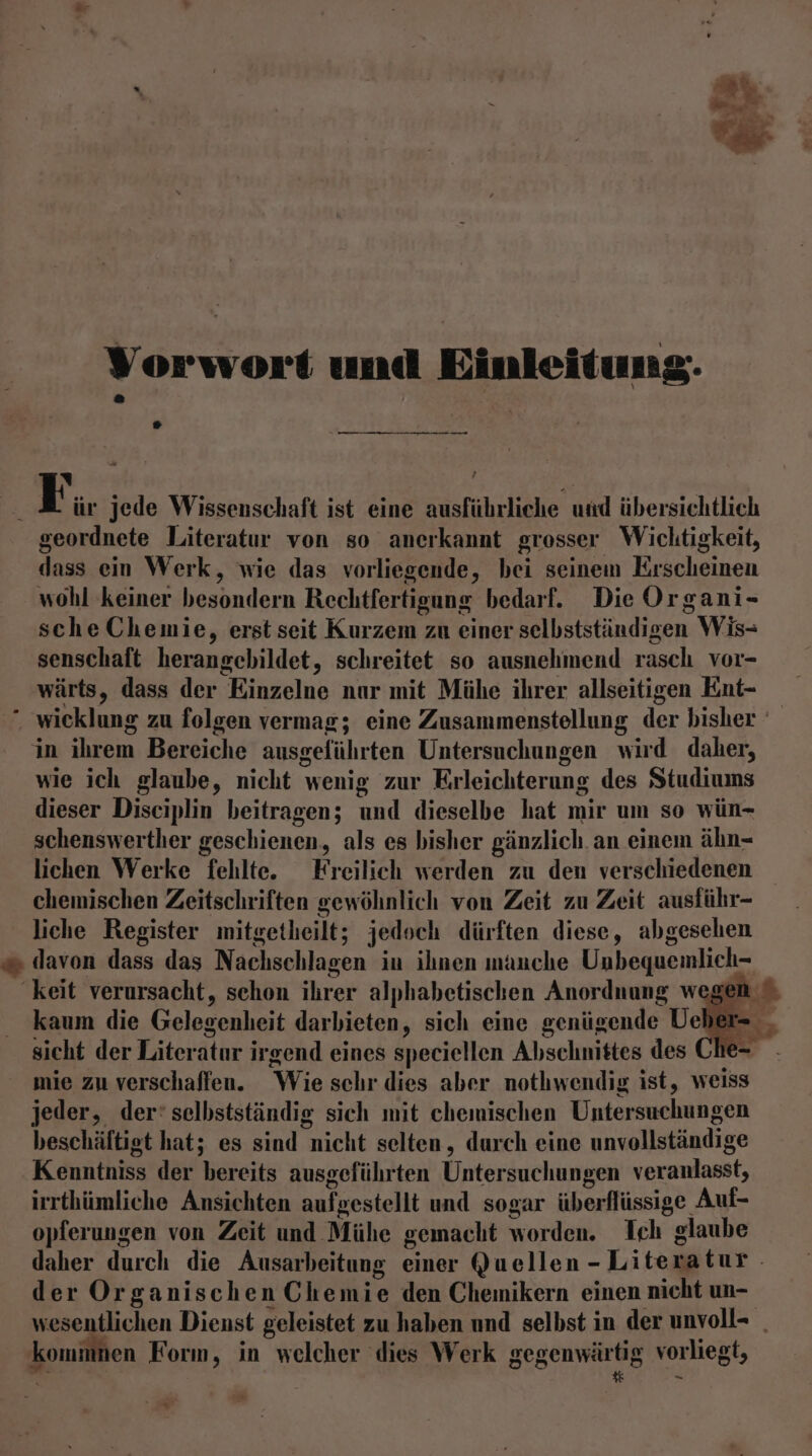 Vorwort und Einleitung. ,— ne £ Ä 2 | ür jede Wissenschaft ist eine ausführliche und übersichtlich geordnete Literatur von so anerkannt grosser Wichtigkeit, dass ein Werk, wie das vorliegende, bei seinem Erscheinen wohl keiner besondern Rechtfertigung bedarf. Die Organi- scheChemie, erst seit Kurzem zu einer selbstständigen Wis- senschaft herangebildet, schreitet so ausnehmend rasch vor- wärts, dass der Einzelne nar mit Mühe ihrer allseitigen Ent- . wicklung zu folgen vermag; eine Zusammenstellung der bisher in ihrem Bereiche ausgeführten Untersuchungen wird daher, wie ich glaube, nicht wenig zur Erleichterung des Studiums dieser Disciplin beitragen; und dieselbe hat mir um so wün- schenswerther geschienen, als es bisher gänzlich. an einem ähn- lichen Werke fehlte. Freilich werden zu den verschiedenen chemischen Zeitschriften gewöhnlich von Zeit zu Zeit ausführ- liche Register mitgetheilt; jedoch dürften diese, abgesehen davon dass das Nachschlagen in ihnen mauche Unbequemlich- keit verursacht, schon ihrer alphabetischen Anordnung wegen Be *- eu kaum die Gelegenheit darbieten, sich eine genügende Ueber- sicht der Literatur irgend eines speciellen Abschnittes des Ch mie zu verschaffen. Wie schr dies aber nothwendig ist, weiss jeder, der‘ selbstständig sich mit chemischen Untersuchungen beschäftigt hat; es sind nicht selten, durch eine unvollständige Kenntniss der bereits ausgeführten Untersuchungen veranlasst, irrthümliche Ansichten aufgestellt und sogar überflüssige Auf- opferungen von Zeit und Mühe gemacht worden. Ich glaube daher durch die Ausarbeitung einer Quellen -Literatur. der Organischen Chemie den Chemikern einen nicht un- wesentlichen Dienst geleistet zu haben und selbst in der unvoll- _ kommnen Form, in welcher ‘dies Werk gegenwärtig vorliegt, _ we.