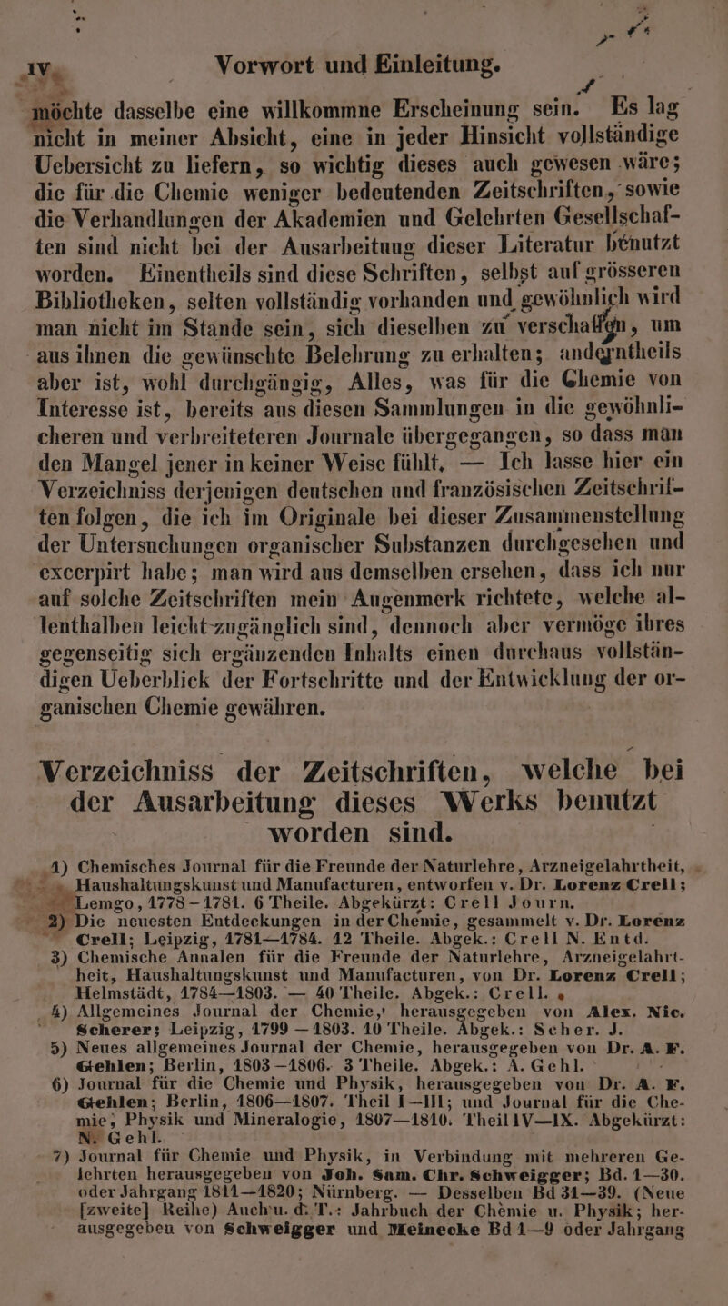 ; >»? ” = > “möchte dasselbe eine willkommne Erscheinung sein. Es lag nicht in meiner Absicht, eine in jeder Hinsicht vollständige Uebersicht zu liefern, so wichtig dieses auch gewesen ‚wäre; die für .die Chemie weniger bedeutenden Zeitschriften, sowie die Verhandlungen der Akademien und Gelehrten Gesellschaf- ten sind nicht bei der Ausarbeituug dieser Literatur benutzt worden. Einentheils sind diese Schriften, selbst aul grösseren Bibliotheken, selten vollständig vorhanden und gewöhnlich wird man nicht im Stande sein, sich dieselben zu verschaffgn, um ‚aus ihnen die gewünschte Belehrung zu erhalten; andgntheils aber ist, wohl durchgängig, Alles, was für die @hemie von Interesse ist, bereits aus diesen Sammlungen in die gewöhnli- cheren und verbreiteteren Journale übergegangen, so dass man den Mangel jener in keiner Weise fühlt, — Ich lasse hier ein Verzeichniss derjenigen deutschen und französischen Zeitschril- ten folgen, die ich im Originale bei dieser Zusammenstellung der Untersuchungen organischer Substanzen durchgesehen und excerpirt habe; man wird aus demselben ersehen, dass ich nur auf solche Zeitschriften mein Augenmerk richtete, welche al- lenthalben leicht zugänglich sind, dennoch aber vermöge ihres gegenseitig sich ergänzenden Inhalts einen durchaus vollstän- digen Ueberblick der Fortschritte und der Entwicklung der or- ganischen Chemie gewähren. Verzeichniss der Zeitschriften, welche bei der Ausarbeitung dieses Werks bemutzt worden sind. 4) Chemisches Journal für die Freunde der Naturlehre, Arzneigelahrtheit, - 2 5 Haushaltungskunst und Manufacturen, entworfen v.Dr. Lorenz Crell; © Lemgo, 1773-1781. 6 Theile. Abgekürzt: Crell Journ. 2) Die neuesten Entdeckungen in der Chemie, gesammelt v. Dr. Lorenz  Crell; Leipzig, 1781—1754. 12 Theile. Abgek.: CrelIN. Entd. 3) Chemische Annalen für die Freunde der Naturlehre, Arzneigelahrt- heit, Haushaltungskunst und Manufacturen, von Dr. Lorenz Crell; Helmstädt, 1784—1803. — 40 Theile. Abgek.: Crell. , 4) Allgemeines Journal der Chemie,' herausgegeben von Alex. Nic. Scherer; Leipzig, 1799 — 1803. 10 Theile. Abgek.: Scher. J. 5) Neues allgemeines Journal der Chemie, herausgegeben von Dr. A. F. &amp;ehlen; Berlin, 1803 —1806. 3 Theile. Abgek.: A. Gehl. 6) Journal für die Chemie und Physik, herausgegeben von Dr. A. F. &amp;ehlen; Berlin, 1806—1807. Theil I—IH; und Journal für die Che- mie, Physik und Mineralogie, 1807—1810: 'IYheilIV—IX. Abgekürzt: N. Gehl. 7) Journal für Chemie und Physik, in Verbindung mit mehreren Ge- lehrten herausgegeben von Joh. Sam. Chr. Schweigger; Bd. 1—30. oder Jahrgang 1811—1820; Nürnberg. — Desselben Bd 31—39. (Neue [zweite] Reihe) Auch. d&amp; T.: Jahrbuch der Chemie u. Physik; her- ausgegeben von Schweigger und Meinecke Bd1—9 oder Jahrgang
