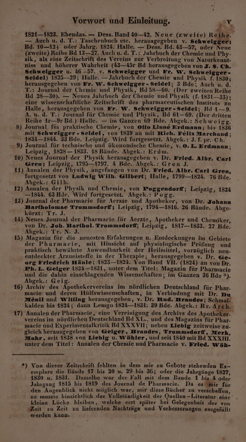 41821—1823. Ebendas. — Dess. Band 40—42. Neue (zweite) Reihe. — Auch u. d. T.: Taschenbuch etc. herausgegeben v. Schweigger; Bd. 10—12; oder Jahrg. 1824. Halle. — Dess. Bd. 43—57, oder Neue (zweite) Reihe Bd 13—27. Auch u. d. T.: Jahrbuch der Chemie und Phy- sik, als eine Zeitschrift des Vereins zur Verbreitung von Naturkennt- niss und höherer Wahrheit (43—45r Bd herausgegeben von J. $. Ch. Schweigger u. 46 -57. v. Schweigger und Fr. w., Schweigger - Seidel) 1825—29; Halle. — Jahrbuch der Chemie und Physik f. 1830; herausgegeben von Fr. W. Schweigger - Seidel; 3 Bde; Auch u. d. T.: Journal der Chemie und Physik, Bd 58—60. (Der zweiten Reihe Bd 28—30). — Neues Jahrbuch der Chemie und Physik (f£. 1831—33); eine wissenschaftliche Zeitschrift des pharmaceutischen’ Instituts zu Halle, herausgegeben von Fr. W. Schweigger - Seidel; Bd 1—9. A. u. d. T.: Jonrnal für Chemie und Physik, Bd 61—69. (Der dritten Reihe 1r—9r Bd.) Halle. — im Ganzen 69 Bde. Abgek.: Sch weigg. 8) Journal für praktische Chemie, von Otto Linne Erdmann; bis 1836 mit Schweigger - Seidel, von 1839 an mit Rich. Felix Marchand; » 1834—1844. 33 Bde. Leipzig. Wird fortgesetzt. Abgek.: J. f. pr. Ch. 9) Journal für technische und ökonomische Chemie, v.©.L. Erdmann; Leipzig, 1828 — 1833. 18 Bände. Abgek.: Erdm. 10) Neues Journal der Physik herausgegeben v. Dr. Fried. Albr. Carl ren; Leipzig, 1795—1797. 4 Bde. Abgek.: Gren ). 41) Annalen der Physik, angefangen von Dr. Fried. Albr. Carl Gren, fortgesetzt von Ludwig Wilh. Gilbert; Halle, 1799—1824. 76 Bde. Abgek.: Gilb. - . 42) Annalen der Physik und Chemie, von Poggendorff; Leipzig, 1824 —1844. 63Bde. Wird fortgesetzt. Abgek.: Pogg. 43) Journal der Pharmacje für Aerzte und Apotheker, von Dr. Johann Bartholomae Trommsdorff; Leipzig, 1794—1816. 26 Bände. Abge- kürzt: Tr. J. | 44) Neues Journal der Pharmacie.für Aerzte, Apotheker und Chemiker, von Dr. Joh. Barthol. Trommsdorff; Leipzig, 1817—1833. 27 Bde. Abgek.: Tr. N. J. 45) Magazin für die neuesten Erfahrungen n. Entdeckungen im Gebiete der Pharmacie, mit Hinsicht auf physiologische Prüfung und praktisch bewährte Anwendbarkeit der Heilmittel, vorzüglich neu- entdeckter Arzneistoffe in der Therapie; herausgegeben v. Dr. &e- org Friedrich Hänle; 1823—1824. Von Band Vl. (1824) an von Dr. Ph.L. Geiger 1524—1831, unter dem Titel: Magazin für Pharmacie und die dahin einschlagenden Wissenschaften; im Ganzen 36 Bde *). Abgek.: Geig. 46) Archiv des Apothekervereins im nördlichen Deutschland für Phar- macie und deren Hülfswissenschaften, in Verbindung mit Dr. Du Mönil und Witting herausgegeben, v. Dr. Rud. Brandes; Schmal- kalden bis 1824; dann Lemgo 1824—1831: 39 Bde. Abgek.: Br. Arch. 17) Annalen der Pharmacie, eine Vereinigung des Archivs des Apotheker- vereinsim nördlichen Deutschland Bd XL., und des Magazins für Phar- macie und Experimentalkritik BAXXXVI; neben Liebig zeitweise zu- gleich herausgegeben von Geiger, Brandes, Trommsdorff, Merk, . Mohr, seit 1838 von Liebig u. Wöhler, und seit 1840 mit Bd XXXIH. unter dem Titel: Annalen der Chemie uud Pharmacie v. Fried. Wöh- *) Von dieser Zeitschrift fehlten in dem mir zu Gebote stehenden Ex- emplare die Bände 17 bis 20 u. 29 bis 36; oder die Jahrgänge 1827, 4830 u. 1831. Dasselbe war der Fall mit dem Bande 1 bis 4 oder . Jahrgang 1815 bis 1819 des Journal de Pharnacie. Da es Mir für den Augenblick nicht möglich war, mir diese Bücher zu. verschaffen, so musste hinsichtlich der Vollständigkeit der Quellen-Literatur eine kleine Lücke bleiben, welche erst später bei Gelegenheit der von Zeit zu Zeit zu liefernden Nachträge und Verbesserungen ausgefüllt werden kann,