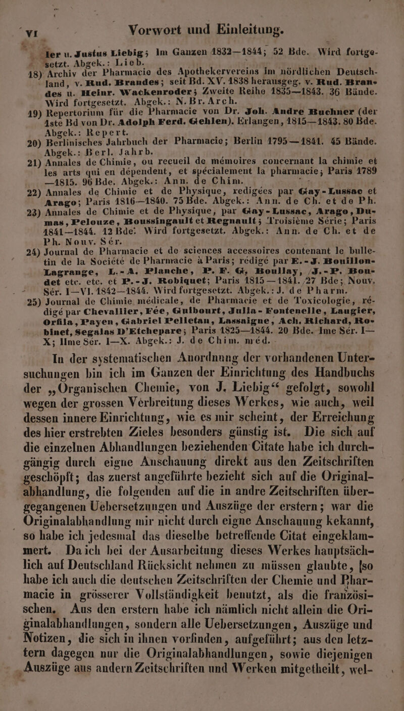 % > der u. Justus Liebig; Im Ganzen 1832—1844; 52 Bde. Wird fortge- setzt. Abgek.: Lieb. a 18) Archiv der Pharmacie des Apothekervereins im nördlichen Deutsch- -Jand, v. Rud. Brandes; seit Bd. XV. 1838 herausgeg. v. Rud. Bran-» des u. Heinr. Wackenroder; Zweite Reihe 1855—1843. 36 Bände. Wird fortgesetzt. Abgek.: N.Br. Arch. 49) Repertorium für die Pharmacie von Dr. Joh. Andre Buchner (der 4ste Bd von Dr. Adolph Ferd. Gehlen). Erlangen, 1815—1843. 80 Bde. Abgek.: Repert. . ; ' | 20) Berlinisches Jahrbuch der Pharmacie; Berlin 1795 —1841. 45 Bände. Abgek.: Berl. Jahrb. Air}: 21) Annales de Chimie, ou recueil de memoires concernant la chimie et les arts qui en dependent, et specialement la pharmacie; Paris 1789 —1815. 96 Bde. Abgek.: Ann. de Chim. „ei 22) Annales de Chimie et de Physique, xedigees par Gay-Lussao et Arago; Paris 1816—1840. 75 Bde. Abgek.: Ann. de Ch. et de Ph. 23) Annales de Chimie et de Physique, par &amp;ay-Lussac, Arago, Du- mas , Pelouze, Boussingault et Regnault; '[roisieme Serie; Paris 4841—1844. 12 Bde: Wird fortgesetzt. Abgek.: Ann. de Ch. et de Ph. Nouv. Ser. ’ 24) Journal de Pharmacie et de sciences accessoires contenant le bulle- tin de la Societe de Pharmacie a Paris; redige par E.- F. Bouillon- Lagrange, L.-A. Planche, P. FE. &amp;, Boullay, ‚I.-P. Bou- det etc. etc. et P.-J. Robiquet; Paris 1315 — 1841. ‚27 Bde; Nouv. Fe Ser. 1—-V1. 1842—1844. Wird fortgesetzt. Abgek.:J. de Pharm. 25) Journal de Chimie. medicale, de Pharmacie et de Toxicologie, r£- dige par Chevallier, Fee, Guibourt, Julia- Fontenelle, Laugier, Orfila, Payen, Gabriel Pelletan, Lassaigne, Ach, Richard, Ro- binet, Segalas D’Etchepare; Paris 1825—1844. 20 Bde. Ime Ser. I— X; lime Ser. I—X. Abgek.: J. de Chim, med. - In der systematischen Anordnnng der vorhandenen Unter- suchungen bin ich im Ganzen der Einrichtung des Handbuchs der „Organischen Chemie, von J. Liebig‘ gefolgt, sowohl wegen der grossen Verbreitung dieses Werkes, wie auch, weil dessen innere Einrichtung, wie es mir scheint, der Erreichung des hier erstrebten Zieles besonders günstig ist. Die sich auf die einzelnen Abhandlungen beziehenden Citate habe ich durch- gängig durch eigne Anschauung direkt aus den Zeitschriften geschöpft; das zuerst angeführte bezieht sich auf die Original- abhandlung, die folgenden auf die in andre Zeitschriften über- gegangenen Uebersetzungen und Auszüge der erstern; war die Originalabhandlung mir nicht durch eigne Anschauung kekannt, so habe ich jedesmal das dieselbe betreffende Citat eingeklam- mert. Daich bei der Ausarbeitung dieses Werkes hauptsäch- lich auf Deutschland Rücksicht nehmen zu müssen glaubte, [so habe ich auch die deutschen Zeitschrilten der Chemie und Phar- macie in grösserer Vollständigkeit benutzt, als die französi- schen. Aus den erstern habe ich nämlich nicht allein die Ori- &amp;inalabhandlungen , sondern alle Uebersetzungen, Auszüge und Notizen, die sich in ihnen vorfinden, aufgeführt; aus den letz- tern dagegen nur die Originalabhandlungen, sowie diejenigen ‚Auszüge aus andern Zeitschriften und Werken mitgetheilt, wel-