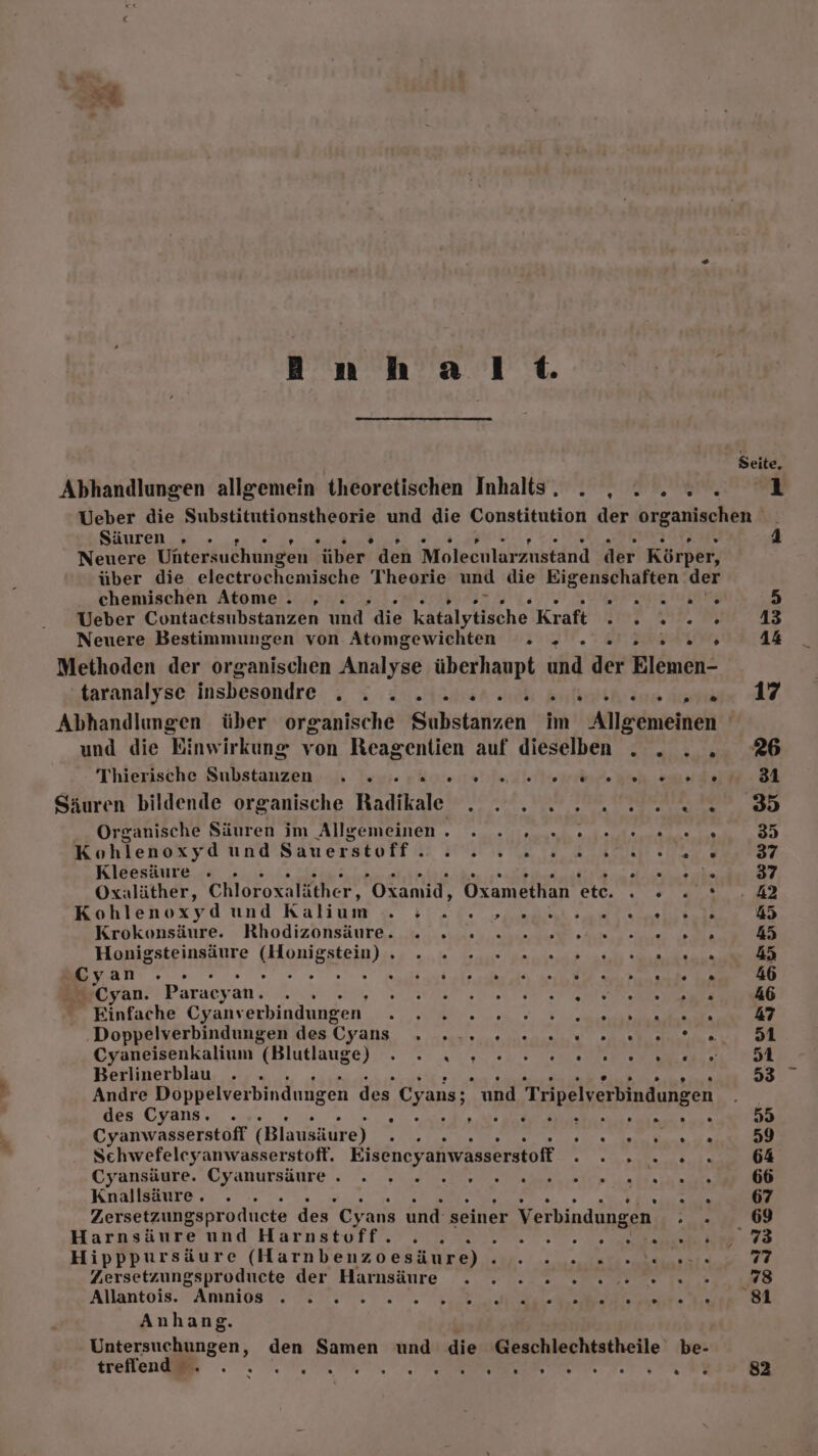 Inh al Seite, Abhandlungen allgemein theoretischen Inhalts. . , .... 1 Ueber die a und die Constitution der Een er | Säuren. u » + E Neuere Untersuchungen “über. den Moleeularzustand der Körper, über die electrochemische Theorie und die Eigenschaften der chemischen Atome . „ . LUG 5 Ueber Contactsubstanzen und die katalytische Kraft sine a1, 13 Neuere Bestimmungen von Atomgewichten . » . 2 2 2.5 44 Methoden der organischen Analyse überhaupt und der Elemen- taranalyse insbesondre . x 2 ..Aanar ci Enlialihräne katehier RZ, Abhandlungen über organische Substanzen im Allgemeinen und die Einwirkung von Reagentien auf dieselben . . .. 26 Thierische Substanzen... Teyi Ro Indie erinf Beh Suede 31 Säuren bildende organische Radikale . . . 2... 2 22.3 Or ganische Säuren im Allgemeinen. ._ . 1... 0 1ele.e ee 35 Kohlenoxyd und Säneraetott a a DR 37 Kleesäure . . PER 37 Oxaläther, Chloroxaläther, Oxanid, Otamethan 0% 2.28 42 Kohlenoxyd und Kalıam ze N 45 Krökonsäure. Rhodizöonsäure. .ie ei... erie nu she oe 45 Honigsteinsäure AOmEBkEIN).. u au 2 45 er an . D . . . . . . . N . . ° . . . . f} 46 Cyan. Paracyan. SAL SNTELE > Ms ER 46 Einfache Cyanv erbindungen N 47 ‚Doppelverbindungen des Cyans ER ARE I IR | Gyaneisenkalium (Blutlauge) . - n., 0 one len Berlinerblau . . A R 53 Andre Doppelverbindungen des Cyans; und Tripelverbindungen des Cyans. . > f TE RT 55 Cyanwasserstoff (Blausäure) iR: I RR 59 Schwefeleyanwasserstoft. Eisencyanwasserstoff a ar 64 Cyansäute..Cyanursäure «W200 Dal te La ER ware Ba HE Knallsäure . , ER 67 Zersetzungsproducte des” Cy ans und seiner Verbindungen a 69 Harasäure und Harnstoff? mem ne. Sa ie - 73 Hipppursäure (Harnbenzoesäure). . . .. .. 77 Zersetzungsproducte der Harnsäure . . : 2 2 2 0 2. 78 Allantois. Amnios 7, BR Anhang. eholianzen: den Samen und die Geschlechtstheile be- tree . . Ne N RE u Az