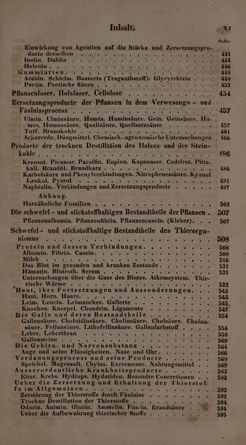 Einwirkung von Ägehtien auf die Stärke und Zersetzungspro- Ancte derselbenyusnhiuifers Anka Sun ürahained: arsh hhe Inalin: DIERRAYETTARE RR MER TEE RETTET DE IT BER se ee nn ET ER 5 r .Gummiarten. . Arabin. Schleim. -Bassorin (Traganthstofl) G1 eyrrhizin » Pectin. Pectische Säure © « x x... Pfianzeunfaser. Holzfaser. Cellulose . . . ... e Ziersetzungsproducte der Pflanzen in dem Verwesungs - aa F äulnisspr OCEss . “ s . . [2 . » . . . . [ . ” Ulmin. Ulminsäure. Humin. Huminsäure. Gein. Geinsäure, Hn. . mus, Hımussäure. Quellsäure. Quellsatzsäure . . . .» . Torf. Braunkohle . . Ackererde. Düngmittel. Ohenisch: agronomische Untersuchungen Produete der trecknen Destillation des Holzes und der Stein- kohle . ® . . . . [3 ® r » . . “ . . . » Kreosot. Picamar. Paraffin. Eupion, Kabel Cedriret. Pitta- kall. Brandöl. Brandharz . . . ' Karbolsäure und Phenylverbindungen. Nitr ophenessäure. Kyanol Leukol. Pyrrol . .» reed rer Naphtalin. Verbindungen und Zersetzungsproduete ra Anhang. Harzähnliche Fossilien A; RR 2 OEL PART Werl 2 Dita E'n.. '2) Zw ner ta ug Die schwefel - und stickstoffhaltigen Bestandtheile der Pflanzen . Pflanzenalbumin. Pflanzenfibrin. Pflanzencasein. (Kleber). . . Schwefel- und stickstoffhaltige Bestandtheile des Thierorga- nismus . . . rien D 0 . D » » } » 0} . L) 0) » . . Protein und dessen Verbindungen. , Albumin. Fibrin. Casein. . . » » 2 0.2. Milch . . . R Das Blut im gesunden nnd kranken Zustande : Hämatin. Blutroth. Serum . . » Untersuchungen über die Gase des Blutes. Athemsystem. Thie- . . . AZ Fe. rd rische Wärme RN .T ? Haut, ihre Fortsetzungen und Aussonderungen. Haut. Horn. Haare, . » DreMR EL ae Leim. Leuein. Leimzucker. Gallerte ET Knochen. Knorpel. Chondrin. Ligamente . . . Die Galle und deren Bestandtheile . .. Gallensäure. Cholvidinsäure. Cholinsäure,. Cholsinren Cholan- säure. Fellansäure. Lithofellinsäure. Gallenfarbstoff , EEE Pr eeherturan NIE ee Heer un Gallensteine . . VERF ToE ER ARSER TIERE Die Gehirn- und Nervensubstanz Urli. ea Auge und seine Flüssigkeiten. Nase und Ohr. . ...% Verdauungsprocess und seine Producte . .. > Speichel. Magensaft. Chylus. Exereniente. Nahrungsmittel . Ausserordentliche Krankheitsproducte.. .. Eiter. Krebs. Hydrops. Hydatiden. Besondre Coneretionen . . Ueber die Zersetzung und Erhaltung der 'Thierstof- feim Allgemeinen. .. a ee Zerstörung der Thierstoffe durch Fänlniss IE De Trockne Destillation der Thierstoffe . . » ... N Odorin. Animin. Olanin. Ammolin. Fusvin. Brandsäure . m Ueber die Aufbewahrung thierischer Stofle . A . [ [} . . [} ” . . . . .