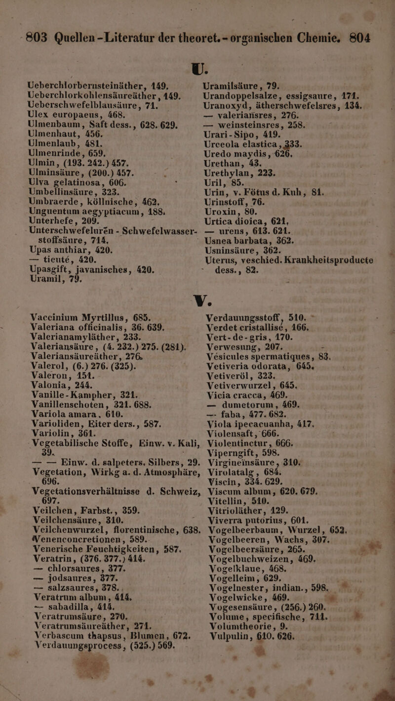 U. Ueberchlorbernsteinäther, 149, Uramilsäure, 79. Ueberchlorkohlensäureäther , 149. Urandoppelsalze, essigsaure, 171. Ueberschwefelblausäure, 71. _ Uranoxyd, ätherschwefelsres, 134. Ulex europaeus, 468. — valeriarisres, 276. Ulmenbaum, Saft dess. ‚ 628. 629. — weinsteinsres, 258. Ulmenhaut, 356. Urari-Sipo, 419. Ulmenlaub, 481. Urceola elastica ‚333. Ulmenrinde, 659, Uredo maydis, 626, Ulmin, (193. 242.) 457. Urethan, 43. Ulminsäure, (200.) 457. sk Urethylan, 223. Ulva gelatinosa, 606. ; Uril, 85. | Umbellinsäure, 323. Urin, v. Fötus d. Kuh, 81. Umbraerde, köllnische, 462. Urinstoff, 76. Unguentum aegyptiacum, 188, Uroxin, 80, Unterhefe, 209. Urtica dioica, 621, Unterschwefelurzn - ‚Schwefelwasser- — urens, 613. 621. stoffsäure, 714, Usnea barbata, 362. Upas anthiar, 420. Usninsäure, 362. — tieute, 420. Uterus, veschied. Krankheitsproducte Upasgift, javanisches, 420. “ dess., 82. Uramil, 79. V. Vaccinium Myrtillus, 685. Verdauungsstoff, 510. © Valeriana officinalis, 36. 639. Verdet cristallise, 166. Valerianamyläther, 233. Vert-de-gris, 170. Valeriansäure, (4. 232.) 275. (281). Verwesung, 207. - Valeriansäureäther ‚276 Vesicules spermatiques, 83. Valerol, (6.) 276. (325). Vetiveria odorata, 645. Valeron ‚151. - Vetiveröl, 323. Valonia, 244. Vetiverwurzel, 645. Vanille- Kampher, 321. Vicia cracca, 469. Vanillenschoten, 321. 688. — dumetorum, 469. Variola amara, 610. —- faba, 477.682. Varioliden, Eiter ders., 587. Viola ipecacuanha, 417. Variolin, 361. Violensaft, 666. Reh sehilische Stoffe, Einw. v. Kali, Violentinctur, 666- 39. Viperngift, 598. — — Einw. d. salpeters. Silbers, 29. Virgineinsäure , 310. Vegetation, Wirkg a. d. Atmosphäre, Virolatalg , 684. 696. Visein, 334. 629. Vegetationsverhältnisse d. Schweiz, Viscum album, 620. 679. .697. Vitellin, 510. Veilchen, Farbst., 359. Vitrioläther, 129, Veilchensäure, 310. - Viverra putorius, 601, Veilchenwurzel, florentinische, 638. Vogelbeerbaum, Wurzel, 652. Venenconcretionen, 589. Vogelbeeren, Wachs, 307. Venerische Feuchtigkeiten, 587. Vogelbeersäure, 265. Sy Veratrin, (376. 377.) 414. Vogelbuchweizen, 469. _ chlorsaures, 377. Vogelklaue, 468. — jodsaures, 377. Vogelleim, '629, —_ salzsaures, 378. Vogelnester, indian., 598. Veratrunm album, 414, Vogelwicke, 469. Re — sabadilla, 418, Vogesensäure, (256.) 260. ai Veratrumsäure, 270. Volume, specifische, 711. u Veratrumsäureäther, 271. Volumtheorie, 9. Verbaseum thapsus, Blumen, 672. Vulpulin, 610. 626. Ver dauungsprocess, (323.) 569. & ir ur = : % %