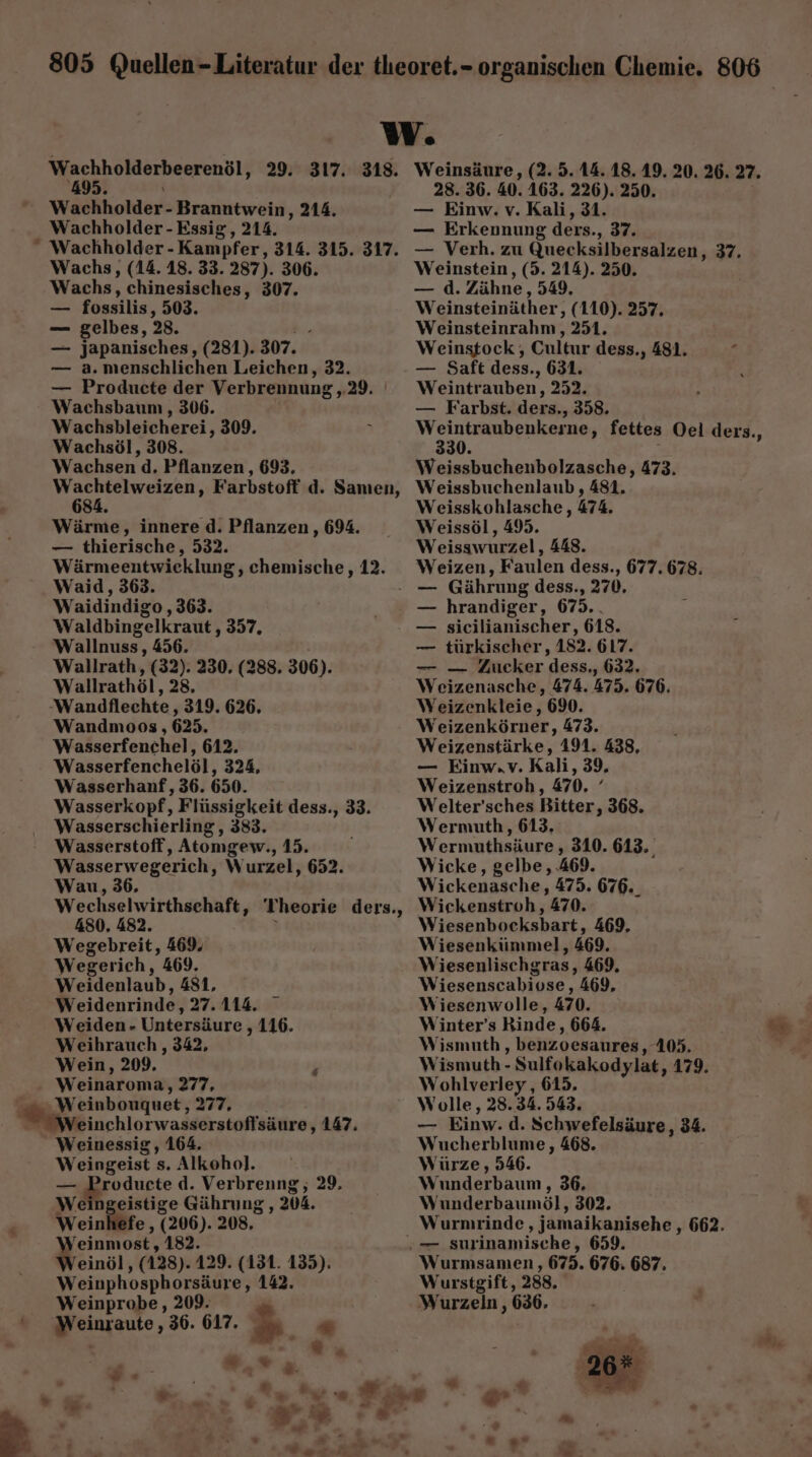 Wachholderheerenöl, 29. 317. 318. Wachholder- Branntwein, 214. Wachholder - Essig, 214. “ Wachholder - Kampfer, 314. 315. 317. Wachs, (14. 18. 33. 287). 306. Wachs, chinesisches, 307. - fossilis, 503. — gelbes, 28. — japanisches, (281). 307. — a. menschlichen Leichen, 32. — Producte der Verbrennung , 29. Wachsbaum , 306. Wachsbleicherei, 309. Wachsöl, 308. Wachsen d, Pflanzen, 693, meer: Farbstoff d. Sanıen, 8 Wärme, innere d. Pflanzen, 694. — thierische, 532. Wärmeentwieklung, chemische, 12. Waid, 363. Waidindigo ‚363. Waldbingelkraut , 357, Wallnuss,, 456. Wallrath, (32). 230, (288. 306). Wallrathöl, 28, ‚Wandflechte ‚319. 626. Wandmoos , 625. Wasserfenchel, 612. Wasserfenchelöl, 324, Wasserhanf, 36. 650. Wasserkopf, Flüssigkeit dess., 33. Wasserschierling, 383. Wasserstoff, Atomgew., 15. Wasserwegerich „W urzel, 652. Wau, 36. Wechselwirthsehaft, 480, 482. Wegebreit, 469. Wegerich, 469. Weidenlaub, 481, Weidenrinde, 27.114. Weiden- Untersäure , 116. Weihrauch , 342, Wein, 209. Weinaroma, 277, W einbouquet ‚277, Weinchlorwasserstoflsäure , 147. Weinessig, 164. Weingeist s. Alkohol. zer oduete d. Verbreung, 29, We ngeistige Gährung , 204. Weinhefe , (206). 208. Damon ‚182. /einöl, (128). 129. (131. 135). Weinphosphorsäure, 142. Weinprobe, 209. Braute; 36. 617. n ” Theorie ders., > - # w® Lu Weinsäure, (2. 5. 14.18. 19. 20. 26. 27. 28. 36. 40. 163. 226). 250. — Einw. v. Kali, 31. — Erkennung ders. 37. — Verh. zu Quecksilbersalzen, 37. Weinstein, (5. 214). 250. —d. Zähne, 549, Weinsteinäther, (110). 257. Weinsteinrahm, 251. Weinstock , Cultur dess., 481. s — Saft dess., 631. , Weintr auben, 252. — Farbst. ders., 358. Weintraubenkerne, fettes Oel ders., 330. Weissbuchenbolzasche, 473. Weissbuchenlaub , 481, Weisskohlasche, 474. Weissöl, 495. Weisswurzel, 448. Weizen, Faulen dess., 677. 678. hrandiger, 675.. sicilianischer, 618. türkischer, 182. 617. — — Zucker dess., 632. Weizenasche, 474. 475. 676. Weizenkleie, 690. Ww eizenkörner, 473. Weizenstärke, 191. 438, — Einw.Vv. Kali, 39, Weizenstroh, 470. { Welter’sches Bitter, 368. Wermuth, 613, Wermuthsäure , 310. 613. Wicke, gelbe, .469. Wickenasche, 475. 676._ Wickenstroh, 470. Wiesenbocksbart, 469, Wiesenkiimmel, 469. Wiesenlischgras, 469. Wiesenscabiose ‚469. Wiesenwolle, 470. Winter’s Binde, 664. Wismuth , benzoesaures, 105. Wismuth - Sulfokakodylat, 179. Wohlverley, 615. Wolle, 28.34. 543. _ Einw: d. Schwefelsäure, 34. Wucherblume, 468. Würze , 546. Wunderbaum ‚36. Wunderbaumöl, 302. Wurnirinde, jamaikanisehe , 662. — Wurmsamen, 675. 676. 687. Wurstgift, 288. Wurzeln , 636. a. ee