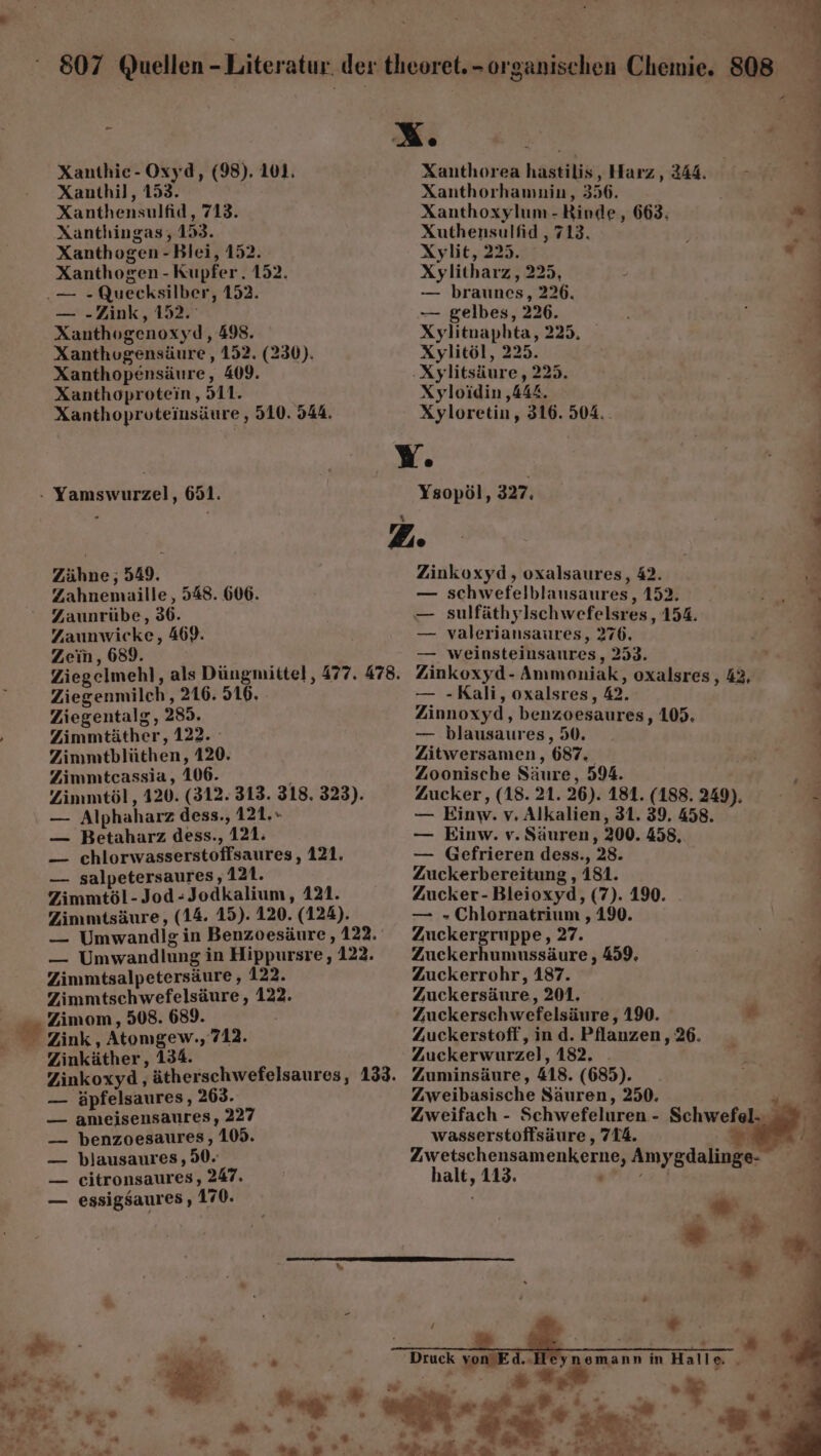 = Xanthic-Oxyd, (98). 101. Xanthil, 153. Xanthensulfid, 713. Xanthingas, 153. Xanthogen -Blei, 152. Xanthogen - Kupfer. 152. — „Zink, 152. Xanthogenoxyd, 498. Xanthugensäure , 152. (230). Xanthopensäure, 409. Xanthoprotein , 511. Xanthoproteinsäure , 510. 944. Xanthorea hastilis, Harz, 244. Xanthorhammin, 356. Xanthoxylum - Rinde, 663: Xuthensulfid , 713. Xylit, 225. Xylitharz,, 225, — braunes, 226. — gelbes, 226. Xylitnaphta, 225. Xylitöl, 225. Xyloidin ‚444. Xyloretin, 316. 504.. Zähne; 549. Zahnemuaille, 548. 606. Zaunrübe, 36. Zaunwicke, 469. Zein, 689. % Ziegenmilch,, 216. 516. Ziegentalg, 285. Zimmtäther, 122. Zimmtblüthen, 120. Zimmtcassia, 106. Zimmtöl, 420. (312. 313. 318. 323). — Alphaharz dess., 121. — Betaharz dess., 121. — chlorwasserstoffsaures, 121, — salpetersaures ‚121. Zimmtöl-Jod-Jodkalium, 121. Zimmtsäure, (14. 15). 120. (124). — Umwandlg in Benzoesäure , 122. — Umwandlung in Hippursre, 122. Zimmtsalpetersäure, 122. Zimmtschwefelsäure, 122. Zimom, 508. 689. Zink , Atomgew., 712. Zinkäther, 134. Ysopöl, 327. Zinkoxyd, oxalsaures, 42. — schwefelblausaures, 152. — valeriansaures, 276. — weinsteinsaures, 253. Zinkoxyd- Anımoniak, oxalsres, 42, — -Kali, oxalsres, 42. Zinnoxyd, benzoesaures, 105. — blausaures, 50. Zitwersamen, 687. Zoonische Säure, 594. Zucker, (18. 21. 26). 181. (188. 249). — Einw. v, Alkalien, 31. 39, 458. — Einw. v. Säuren, 200. 458, — Gefrieren dess., 28. Zuckerbereitung , 181. Zucker-Bleioxyd, (7). 190. — „Chlornatrium , 190. Zuckergruppe, 27. Zuckerhumussäure , 459, Zuckerrohr, 187. Zuckersäure, 201, Zuckerschwefelsäure , 190. * Zuckerstoff, ind. Pflanzen, 26. Zuckerwurzel, 182. . Zuminsäure, 418. (685). Zweibasische Säuren, 250. + — äpfelsaures, 263. BR — ameisensaures, 227 — benzoesaures, 109. — blausaures , 50. — citronsaures, 247. — essigsaures , 170.