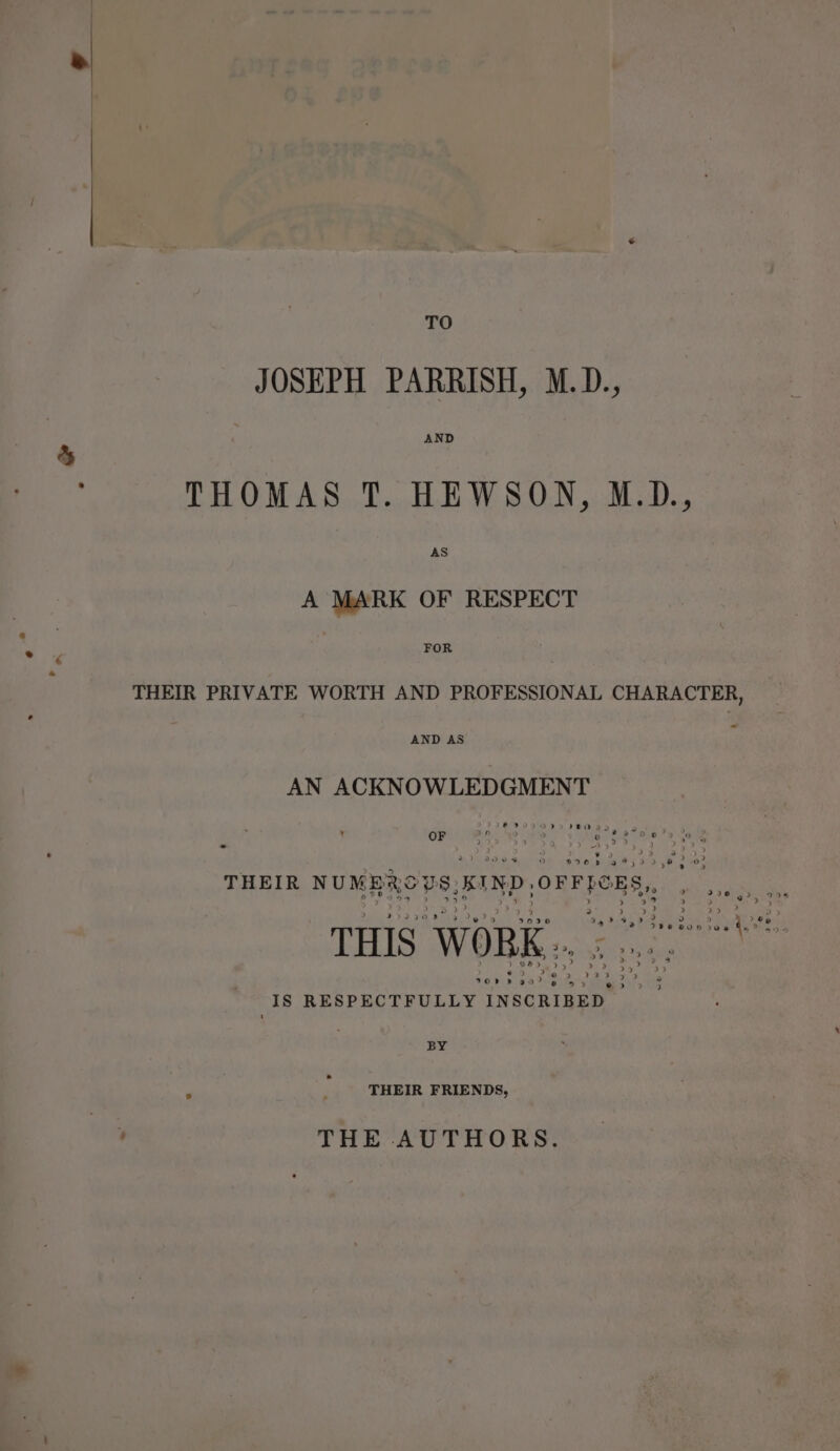 TO JOSEPH PARRISH, M.D., AND THOMAS T. HEWSON, M.D., AS A MARK OF RESPECT FOR THEIR PRIVATE WORTH AND PROFESSIONAL CHARACTER, AND AS AN ACKNOWLEDGMENT OF 2h 28 28 enanre THEIR NUMBRODS, KIND, OFFye THIS WORK .. garnee IS RESPECTFULLY oe PE A  BY THEIR FRIENDS, THE AUTHORS.