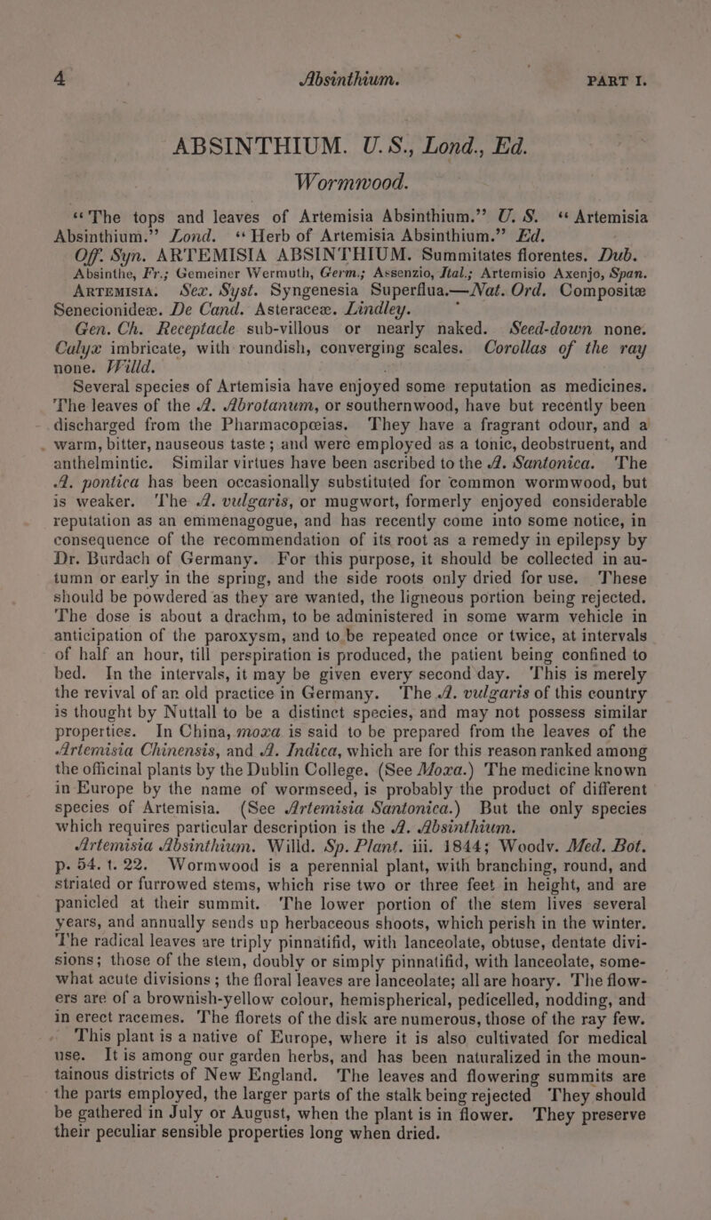 ABSINTHIUM. U.S., Lond., Ed. Wormmood. «The tops and leaves of Artemisia Absinthium.’”? U. 8. ‘ Artemisia Absinthium.”? Lond. ‘Herb of Artemisia Absinthium.” £d. Of. Syn. ARTEMISIA ABSINTHIUM. Summitates florentes. Dub. Absinthe, Fr.; Gemeiner Wermuth, Germ.; Assenzio, Jtal.; Artemisio Axenjo, Span. Artemisia. Sex. Syst. Syngenesia Superflua—Jat. Ord. Composite Senecionidex. De Cand. Asteracee. Lindley. Gen. Ch. Receptacle sub-villous or nearly naked. Seed-down none. Calyx imbricate, with roundish, converging scales. Corollas of the ray none. Willd. Several species of Artemisia have enjoyed some reputation as medicines. The leaves of the 2. Abrotanum, or southernwood, have but recently been discharged from the Pharmacope@ias. ‘They have a fragrant odour, and a . warm, bitter, nauseous taste ; and were employed as a tonic, deobstruent, and anthelmintic. Similar virtues have been ascribed to the 4. Santonica. ‘The 4. pontica has been occasionally substituted for common wormwood, but is weaker. ‘The .2. vulgaris, or mugwort, formerly enjoyed considerable reputation as an emmenagogue, and has recently come into some notice, in consequence of the recommendation of its root as a remedy in epilepsy by Dr. Burdach of Germany. For this purpose, it should be collected in au- tumn or early in the spring, and the side roots only dried for use. ‘These should be powdered as they are wanted, the ligneous portion being rejected. The dose is about a drachm, to be administered in some warm vehicle in anticipation of the paroxysm, and to be repeated once or twice, at intervals of half an hour, till perspiration is produced, the patient being confined to bed. In the intervals, it may be given every second day. ‘This is merely the revival of ar old practice in Germany. The 4. vulgaris of this country is thought by Nuttall to be a distinct species, and may not possess similar properties. In China, moxa is said to be prepared from the leaves of the Artemisia Chinensis, and 4. Indica, which are for this reason ranked among the officinal plants by the Dublin College. (See Mora.) The medicine known in Europe by the name of wormseed, is probably the product of different species of Artemisia. (See Artemisia Santonica.) But the only species which requires particular description is the 2. Absinthium. Artemisia Absinthium. Willd. Sp. Plant. iii. 1844; Woodv. Med. Bot. p- 54. t. 22. Wormwood is a perennial plant, with branching, round, and striated or furrowed stems, which rise two or three feet in height, and are panicled at their summit. ‘The lower portion of the stem lives several years, and annually sends up herbaceous shoots, which perish in the winter. The radical leaves are triply pinnatifid, with lanceolate, obtuse, dentate divi- sions; those of the stem, doubly or simply pinnatifid, with lanceolate, some- what acute divisions ; the floral leaves are lanceolate; all are hoary. The flow- ers are of a brownish-yellow colour, hemispherical, pedicelled, nodding, and in erect racemes. The florets of the disk are numerous, those of the ray few. This plant is a native of Europe, where it is also cultivated for medical use. It is among our garden herbs, and has been naturalized in the moun- tainous districts of New England. The leaves and flowering summits are _ the parts employed, the larger parts of the stalk being rejected ‘They should be gathered in July or August, when the plant is in flower. They preserve their peculiar sensible properties long when dried.