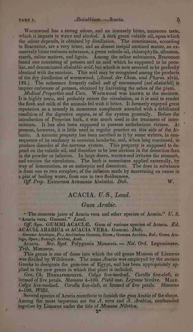 Wormwood has a strong odour, and an intensely bitter, nauseous taste, which it imparts to water and alcohol. A dark green volatile oil, upon which the odour depends, is obtained by distillation. ‘The constituents, according to Braconnot, are a very bitter, and an almost insipid azotized matter, an ex- cessively bitter resinous substance, a green volatile oil, chlorophylle, albumen, starch, saline matters, and lignin. Among the saline substances, Braconnot found one consisting of potassa and an acid which he supposed to be pecu- liar, and denominated absinthic acid, but which is now asserted to be perfectly identical with the succinic. ‘This acid may be recognised among the products of the dry distillation of wormwood. (nnal. der Chem. und Pharm. x\viii. 122.) ‘The substance formerly called salt of wormwood (sal absinthit) is impure carbonate of potassa, obtained by lixiviating the ashes of the plant. Medical Properties and Uses. Wormwood was known to the ancients. It is highly tonic, and probably enters the circulation, as it is said to render the flesh and milk of the animals fed with it bitter. It formerly enjoyed great reputation as a remedy in numerous complaints attended with a debilitated” condition of the digestive organs, or of the system generally. Before the introduction of Peruvian bark, it was much used in the treatment of inter- mittents. It has also been supposed to possess anthelmintic virtues. At present, however, it is little used in regular practice on this ‘side of the At- lantic. A narcotic property has been ascribed to it by some writers, in con- sequence of its tendency to occasion headache, and, when long continued, to produce disorder of the nervous system. ‘This property is supposed to de- pend on the volatile oil, and therefore to be less obvious in the decoction than in the powder or infusion. In large doses, wormwood irritates the stomach, and excites the circulation. The herb is sometimes applied externally, by way of fomentation, as an antiseptic and discutient. ‘The dose in substance is from one to two scruples; of the infusion made by macerating an ounce in a pint of boiling water, from one to two fluidounces. Off. Prep. Extractum Artemisie Absinthii. Dud. : W. ACACTA. U.S., Lond. Gum Arabic. «The concrete juice of Acacia vera and other species of Acacia.” U. 8. ‘Acacia vera. Gummi.”” Lond. Off, Syn. GUMMI ACACIA. Gum of various species of Acacia. Ed. ACACIA ARABICA et ACACIA VERA. Gummi. Dud. Gomme Arabique, Fr.; Arabisches Gummi, Germ.; Gomma Arabica, Jtal.; Goma Ara- biga, Span.; Samagh Arabee, Arab. Acacia. Sex. Syst. Polygamia Monecia. — Nat. Ord. Leguminose, Trib. Mimosee. This genus is one of those into which the old genus Mimosa of Linnzus was divided by Willdenow. The name Acacia was employed by the ancient Greeks to designate the gum-tree of Egypt, and has been appropriately ap- plied to the new genus in which that plant is included. Gen. Ch. Hermaruropire. Calyx five-toothed. Corolla five-cleft, or formed of five petals. Sfamens 4-100. Pistil one. Legume bivalve. Mate. Calyx five-toothed. Corolla five-cleft, or formed of five petals. Stamens 4-100. Willd. Several species of Acacia contribute to furnish the gum Arabic of the shops. Among the most important are the 2. vera and 2. /rabica, confounded together by Linneus under the title of Mimosa Nilotica. Q*