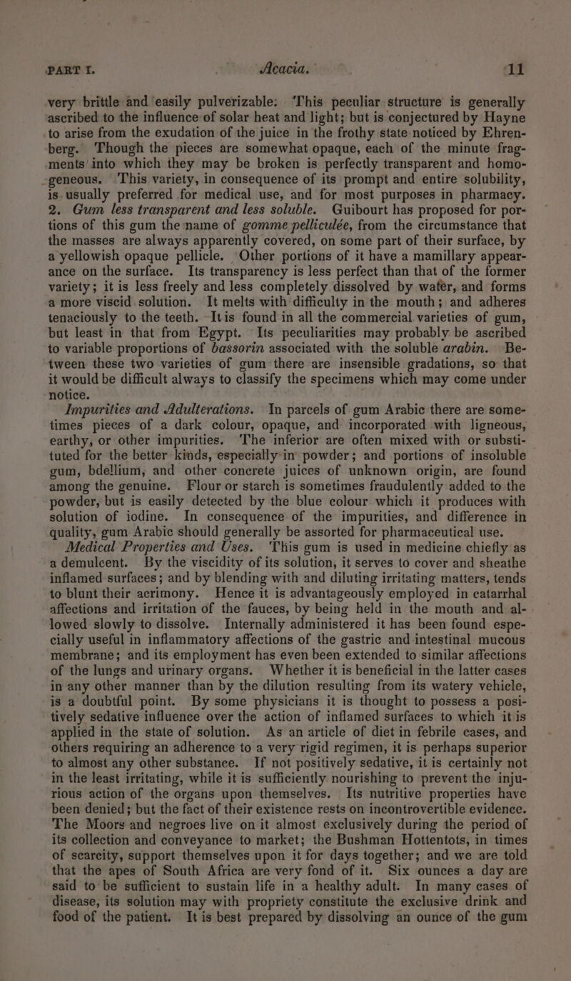 very brittle and easily pulverizable: ‘This peculiar structure is generally ascribed to the influence-of solar heat and light; but is conjectured by Hayne to arise from the exudation of the juice in the frothy state noticed by Ehren- berg. ‘Though the pieces are somewhat opaque, each of the minute frag- ments’ into which they may be broken is perfectly transparent and homo- -geneous. This variety, in consequence of its prompt and entire solubility, is- usually preferred for medical use, and for most purposes in pharmacy. 2. Gum less transparent and less soluble. Guibourt has proposed for por- tions of this gum the name of gomme pelliculée, from the circumstance that the masses are always apparently covered, on some part of their surface, by a yellowish opaque pellicle. Other portions of it have a mamillary appear- ance on the surface. Its transparency is less perfect than that of the former variety; it is less freely and less completely dissolved by water, and forms a more viscid solution. It melts with difficulty in the mouth; and adheres tenaciously to the teeth. -Itis found in all the commercial varieties of gum, but least in that from Egypt. Its peculiarities may probably be ascribed to variable proportions of bassorin associated with the soluble arabin. Be- tween these two varieties of gum there are insensible gradations, so that it would be difficult always to classify the specimens which may come under notice. Impurities and Adulterations. Yn parcels of gum Arabic there are some- times pieces of a dark colour, opaque, and incorporated with ligneous, earthy, or other impurities. ‘The inferior are often mixed with or substi- tuted for the better kinds, especially:in powder; and portions of insoluble gum, bdellium, and other concrete juices of unknown origin, are found among the genuine. Flour or starch is sometimes fraudulently added to the powder, but is easily detected by the blue colour which it produces with solution of iodine. In consequence of the impurities, and difference in quality, gum Arabic should generally be assorted for pharmaceutical use. Medical Properties and Uses. This gum is used in medicine chiefly as a demulcent. By the viscidity of its solution, it serves to cover and sheathe inflamed surfaces; and by blending with and diluting irritating matters, tends to blunt their acrimony. Hence it is advantageously employed in catarrhal affections and irritation of the fauces, by being held in the mouth and al- lowed slowly to dissolve. Internally administered it has been found espe- cially useful in inflammatory affections of the gastric and intestinal mucous membrane; and its employment has even been extended to similar affections of the lungs and urinary organs. Whether it is beneficial in the latter cases in any other manner than by the dilution resulting from its watery vehicle, is a doubtful point. By some physicians it is thought to possess a posi- tively sedative influence over the action of inflamed surfaces. to which it is applied in the state of solution. As an article of diet in febrile cases, and others requiring an adherence to a very rigid regimen, it is perhaps superior to almost any other substance. If not positively sedative, it is certainly not in the least irritating, while it is sufficiently nourishing to prevent the inju- rious action of the organs upon themselves. Its nutritive properties have been denied; but the fact of their existence rests on incontrovertible evidence. The Moors and negroes live on it almost exclusively during the period of its collection and conveyance to market; the Bushman Hottentots, in times of scarcity, support themselves upon it for days together; and we are told that the apes of South Africa are very fond of it. Six ounces a day are said to be sufficient to sustain life in a healthy adult. In many cases of disease, its solution may with propriety constitute the exclusive drink and food of the patient. It is best prepared by dissolving an ounce of the gum