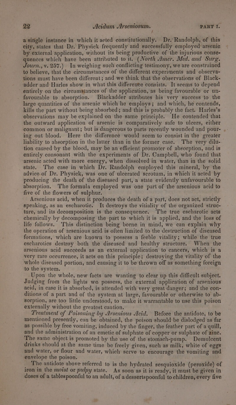 f a single instance in which it acted constitutionally. Dr. Randolph, of this city, states that Dr. Physick frequently and successfully employed arsenic by external application, without its being productive of the injurious conse- quences which have been attributed to it. (orth Amer. Med. and Surg. Journ., v. 257.) In weighing such conflicting testimony, we are constrained to believe, that the circumstances of the different experiments and observa- tions must have been different; and we think that the observations of Black- adder and Harles show in what this differente consists. It seems to depend entirely on the circumstances of the application, as being favourable or un- favourable to absorption. Blackadder attributes his very success to the large quantities of the arsenic which he employs; and which, he contends, kills the part without being absorbed; and this is probably the fact. Harles’s observations may be explained on the same principle. He contended that the outward application of arsenic is comparatively safe to ulcers, either common or malignant; but is dangerous to parts recently wounded and pour- ing out blood. Here the difference would seem to consist in the greater liability to absorption in the latter than in the former case. ‘The very dilu- tion caused by the blood, may be an efficient promoter of absorption, and is entirely consonant with the experiments of Dr. Campbell, who found that arsenic acted with more energy, when dissolved in water, than in the solid state. ‘The case in which Dr. Randolph employed this mineral, by the advice.of Dr. Physick, was one of ulcerated scrotum, in which it acted by producing the death of the diseased part, a state evidently unfavourable to absorption. ‘The formula employed was one part of the arsenious acid to five of the flowers of sulphur. Arsenious acid, when it produces the death of a part, does not act, strictly speaking, as an escharotic. It destroys the vitiality of the organized struc- ture, and its decomposition is the consequence. The true escharotic acts chemically by decomposing the -part to which it is applied, and the loss of life follows. ‘This distinction being borne in mind, we can explain why the operation of arsenious acid is often limited to the destruction of diseased formations, which are known to possess a feeble vitality; while the true escharotics destroy both the diseased and healthy structure. When the arsenious acid succeeds as an external application to cancers, which is a very rare occurrence, it acts on this principle; destroying the vitality of the whole diseased portion, and causing it to be thrown off as something foreign to the system. Upon the whole, new facts are wanting to clear up this difficult subject. Judging from the lights we possess, the external application of arsenious acid, in case it is absorbed, is attended with very great danger; and the con- ditions of a part and of the system at large, favourable or otherwise to ab- sorption, are too little understood, to make it warrantable to use this poison externally without the greatest caution. | Lreatment of Poisoning by Arsenious Acid. Before the antidote, to be mentioned presently, can be obtained, the poison should be dislodged as far as possible by free vomiting, induced by the finger, the feather part of a quill, and the administration of an emetic of sulphate of copper or sulphate of zine. The same object is promoted by the use of the stomach-pump. Demulcent drinks should at the same time be freely given, such as milk, white of eggs and water, or flour and water, which serve to encourage the vomiting and envelope the poison. The antidote above referred to is the hydrated sesquioxide (peroxide) of iron in the moist or pulpy state. As soon as it is ready, it must be given in doses of a tablespoonful to an adult, of a dessertspoonful to children, every five