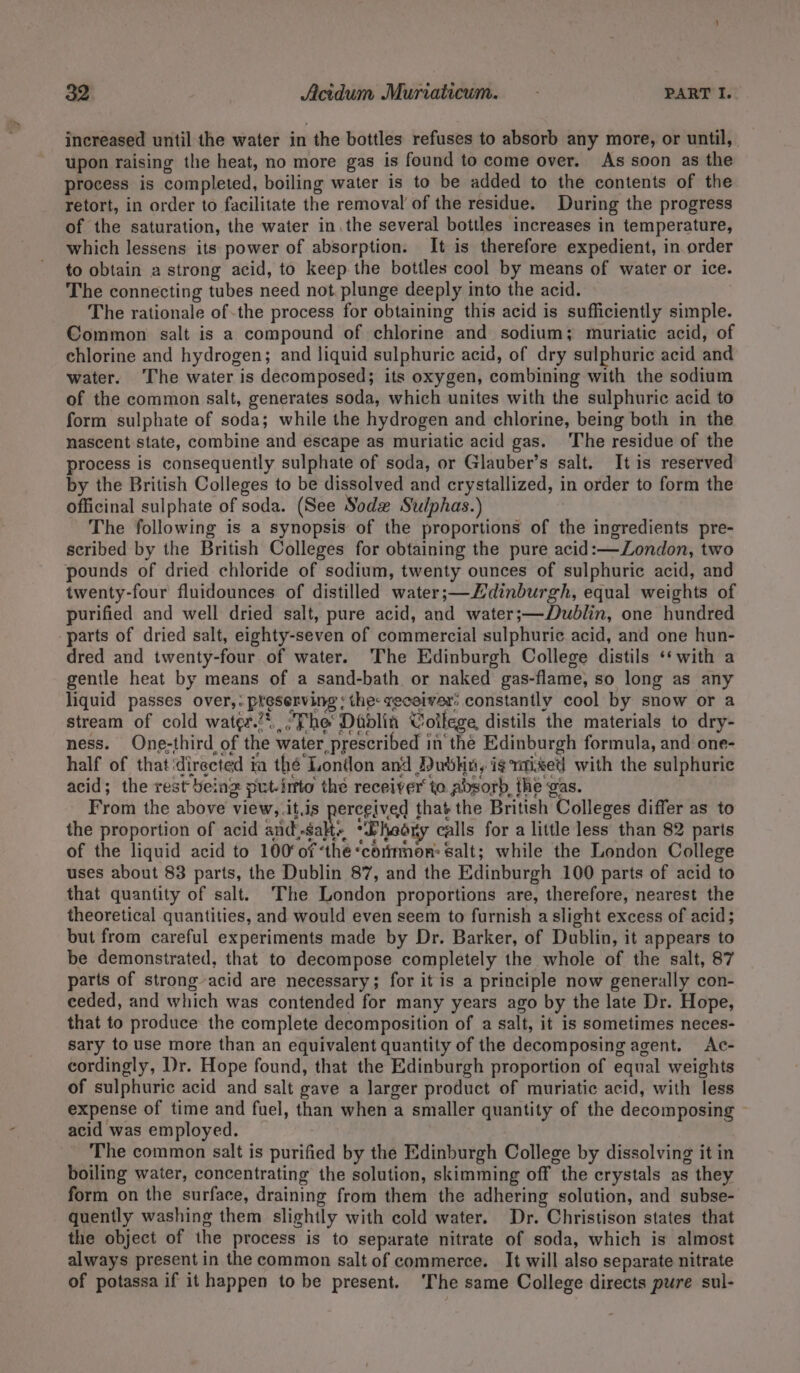 increased until the water in the bottles refuses to absorb any more, or until, | upon raising the heat, no more gas is found to come over. As soon as the process is completed, boiling water is to be added to the contents of the retort, in order to facilitate the removal of the residue. During the progress of the saturation, the water in.the several bottles increases in temperature, which lessens its power of absorption. It is therefore expedient, in order to obtain a strong acid, to keep the bottles cool by means of water or ice. The connecting tubes need not. plunge deeply into the acid. The rationale ofthe process for obtaining this acid is sufficiently simple. Common salt is a compound of chlorine and sodium; muriatie acid, of chlorine and hydrogen; and liquid sulphuric acid, of dry sulphuric acid and water. The water is decomposed; its oxygen, combining with the sodium of the common salt, generates soda, which unites with the sulphuric acid to form sulphate of soda; while the hydrogen and chlorine, being both in the nascent state, combine and escape as muriatic acid gas. The residue of the process is consequently sulphate of soda, or Glauber’s salt. It is reserved by the British Colleges to be dissolved and crystallized, in order to form the officinal sulphate of soda. (See Sodx Sulphas.) The following is a synopsis of the proportions of the ingredients pre- scribed by the British Colleges for obtaining the pure acid:—London, two pounds of dried chloride of sodium, twenty ounces of sulphuric acid, and twenty-four fluidounces of distilled water;—Hdinburgh, equal weights of purified and well dried salt, pure acid, and water;—Dublin, one hundred parts of dried salt, eighty-seven of commercial sulphuric acid, and one hun- dred and twenty-four of water. The Edinburgh College distils ‘‘ with a gentle heat by means of a sand-bath or naked gas-flame, so long as any liquid passes over,: preserving ; the: receiver: constantly cool by snow or a stream of cold water.*, The Dadlin College, distils the materials to dry- ness. One-third of the water prescribed in the Edinburgh formula, and one- half of that directed ia thé London and ubkn, is mised with the sulphuric acid; the rest being put-inrto the receiver’ to absorb, the gas. From the above view, .it.js perceived that the British Colleges differ as to the proportion of acid and..salt~ *Pheory calls for a little less than 82 parts of the liquid acid to 100° ofthe “corimon&gt; Salt; while the London College uses about 83 parts, the Dublin 87, and the Edinburgh 100 parts of acid to that quantity of salt. The London proportions are, therefore, nearest the theoretical quantities, and would even seem to furnish a slight excess of acid; but from careful experiments made by Dr. Barker, of Dublin, it appears to be demonstrated, that to decompose completely the whole of the salt, 87 parts of strong acid are necessary; for it is a principle now generally con- ceded, and which was contended for many years ago by the late Dr. Hope, that to produce the complete decomposition of a salt, it is sometimes neces- sary to use more than an equivalent quantity of the decomposing agent. Ac- cordingly, Dr. Hope found, that the Edinburgh proportion of equal weights of sulphuric acid and salt gave a larger product of muriatic acid, with less expense of time and fuel, than when a smaller quantity of the decomposing — acid was employed. The common salt is purified by the Edinburgh College by dissolving it in boiling water, concentrating the solution, skimming off the crystals as they form on the surface, draining from them the adhering solution, and subse- quently washing them slightly with cold water. Dr. Christison states that the object of the process is to separate nitrate of soda, which is almost always present in the common salt of commerce. It will also separate nitrate of potassa if it happen to be present. ‘The same College directs pure sul-