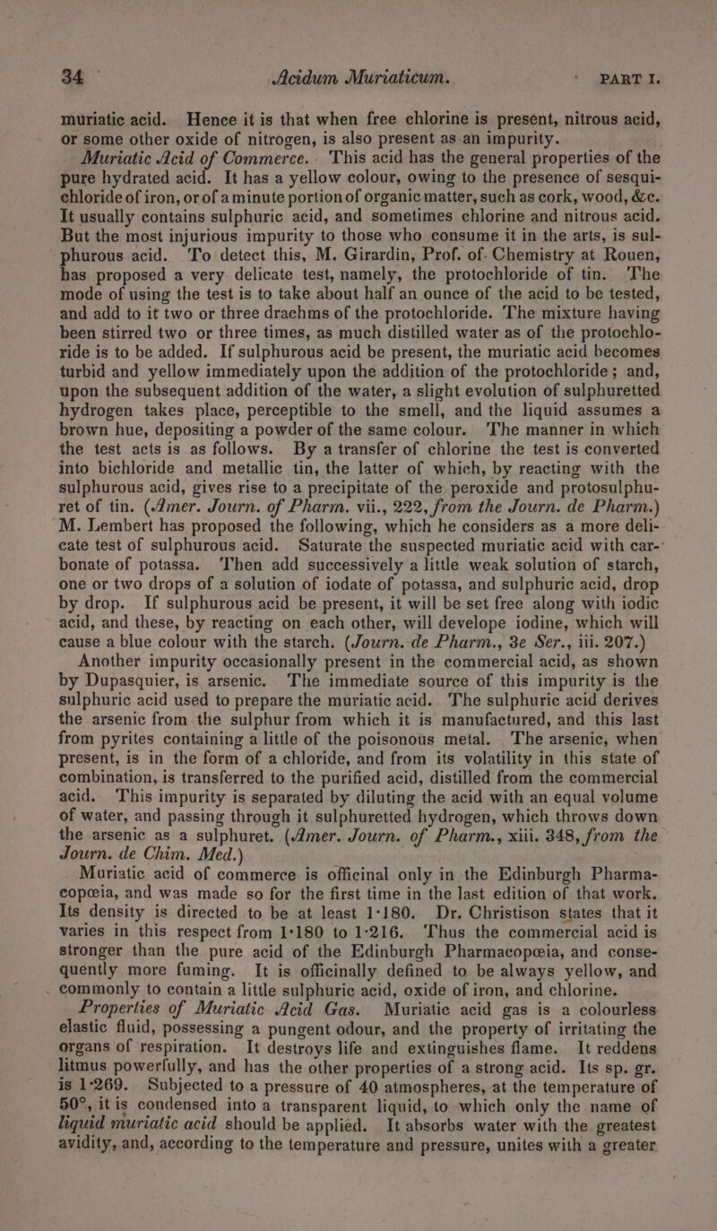 muriatic acid. Hence it is that when free chlorine is present, nitrous acid, or some other oxide of nitrogen, is also present as an impurity. Muriatic Acid of Commerce. This acid has the general properties of the pure hydrated acid. It has a yellow colour, owing to the presence of sesqui- chloride of iron, or of a minute portion of organic matter, such as cork, wood, &amp;c. It usually contains sulphuric acid, and sometimes chlorine and nitrous acid. But the most injurious impurity to those who consume it in the arts, is sul- phurous acid. To detect this, M. Girardin, Prof. of- Chemistry at Rouen, has proposed a very delicate test, namely, the protochloride of tin. The mode of using the test is to take about half an ounce of the acid to be tested, and add to it two or three drachms of the protochloride. The mixture having been stirred two or three times, as much distilled water as of the protochlo- ride is to be added. If sulphurous acid be present, the muriatic acid becomes turbid and yellow immediately upon the addition of the protochloride ; and, upon the subsequent addition of the water, a slight evolution of sulphuretted hydrogen takes place, perceptible to the smell, and the liquid assumes a brown hue, depositing a powder of the same colour. The manner in which the test acts is as follows. By a transfer of chlorine the test is converted into bichloride and metallic tin, the latter of which, by reacting with the sulphurous acid, gives rise to a precipitate of the peroxide and protosulphu- ret of tin. (mer. Journ. of Pharm. vii., 222, from the Journ. de Pharm.) M. Lembert has proposed the following, which he considers as a more deli- cate test of sulphurous acid. Saturate the suspected muriatic acid with car- bonate of potassa. ‘Then add successively a little weak solution of starch, one or two drops of a solution of iodate of potassa, and sulphuric acid, drop by drop. If sulphurous acid be present, it will be set free along with iodic acid, and these, by reacting on each other, will develope iodine, which will cause a blue colour with the starch. (Journ. de Pharm., 3e Ser., iii. 207.) Another impurity occasionally present in the commercial acid, as shown by Dupasquier, is arsenic. The immediate source of this impurity is the sulphuric acid used to prepare the muriatic acid. The sulphuric acid derives the arsenic from the sulphur from which it is manufactured, and this last from pyrites containing a little of the poisonous metal. The arsenic, when present, is in the form of a chloride, and from its volatility in this state of combination, is transferred to the purified acid, distilled from the commercial acid. This impurity is separated by diluting the acid with an equal volume of water, and passing through it sulphuretted hydrogen, which throws down the arsenic as a sulphuret. (Amer. Journ. of Pharm., xiii. 348, from the Journ. de Chim. Med.) Muriatic acid of commerce is officinal only in the Edinburgh Pharma- copeia, and was made so for the first time in the last edition of that work. Its density is directed to be at least 1-180. Dr. Christison states that it varies in this respect from 1:180 to 1-216. ‘Thus the commercial acid is stronger than the pure acid of the Edinburgh Pharmacopeia, and conse- quently more fuming. It is officinally defined to be always yellow, and . commonly to contain a little sulphuric acid, oxide of iron, and chlorine. Properties of Muriatic Acid Gas. Muriatic acid gas is a colourless elastic fluid, possessing a pungent odour, and the property of irritating the organs of respiration. It destroys life and extinguishes flame. It reddens litmus powerfully, and has the other properties of a strong acid. Its sp. gr. is 1-269. Subjected to a pressure of 40 atmospheres, at the temperature of 50°, it is condensed into a transparent liquid, to which only the name of liquid muriatic acid should be applied. It absorbs water with the greatest avidity, and, according to the temperature and pressure, unites with a greater